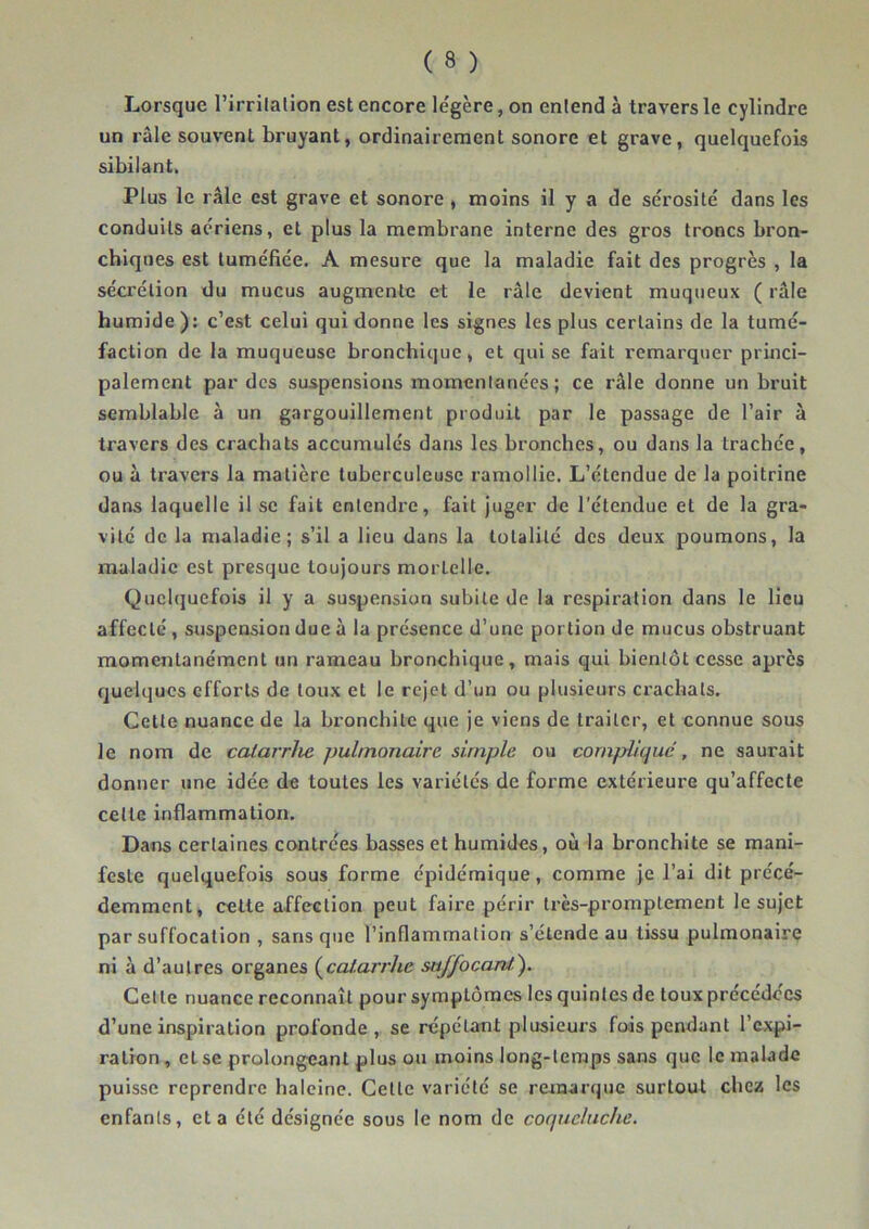 Lorsque l’irrilalion est encore le'gère, on entend à travers le cylindre un râle souvent bruyant, ordinairement sonore et grave, quelquefois sibilant. Plus le râle est grave et sonore , moins il y a de sérosité dans les conduits aériens, et plus la membrane interne des gros troncs bron- chiques est tuméfiée. A mesure que la maladie fait des progrès , la sécrétion du mucus augmente et le râle devient muqueux ( râle humide ); c’est celui qui donne les signes les plus certains de la tumé- faction de la muqueuse bronchique, et qui se fait remarquer princi- palement par des suspensions momenlanées; ce râle donne un bruit semblable à un gargouillement produit par le passage de l’air à travers des crachats accumulés dans les bronches, ou dans la trachée, ou à travers la matière tuberculeuse ramollie. L’étendue de la poitrine dans laquelle il se fait entendre, fait Juger de l’étendue et de la gra- vité de la maladie; s’il a lieu dans la totalité des deux poumons, la maladie est presque toujours mortelle. Quelquefois il y a suspension subite de la respiration dans le Heu affecté, suspension due à la présence d’une portion de mucus obstruant momentanément un rameau bronchique, mais qui bientôt cesse après quelques efforts de toux et le rejet d’un ou plusieurs crachats. Cette nuance de la bronchite que je viens de traiter, et connue sous le nom de calarrlie pulmonaire simple ou cornplicjuc , ne saurait donner une idée de toutes les variétés de forme extérieure qu’affecte celle inflammation. Dans certaines contrées basses et humides, où la bronchite se mani- feste quelquefois sous forme épidémique, comme je l’ai dit précé- demment, celte affection peut faire périr très-promptement le sujet par suffocation , sans que l’inflammation s’étende au tissu pulmonaire ni à d’autres organes (^caf.arrhe saffocani). Cette nuance reconnaît pour symptômes les quintes de toux précédées d’une inspiration profonde, se répétant plusieurs fois pendant l’expi- ration , et se prolongeant plus ou moins long-temps sans que le malade puisse reprendre haleine. Celle variété se remarque surtout cbea les enfants, et a été désignée sous le nom de cocjuchiche.