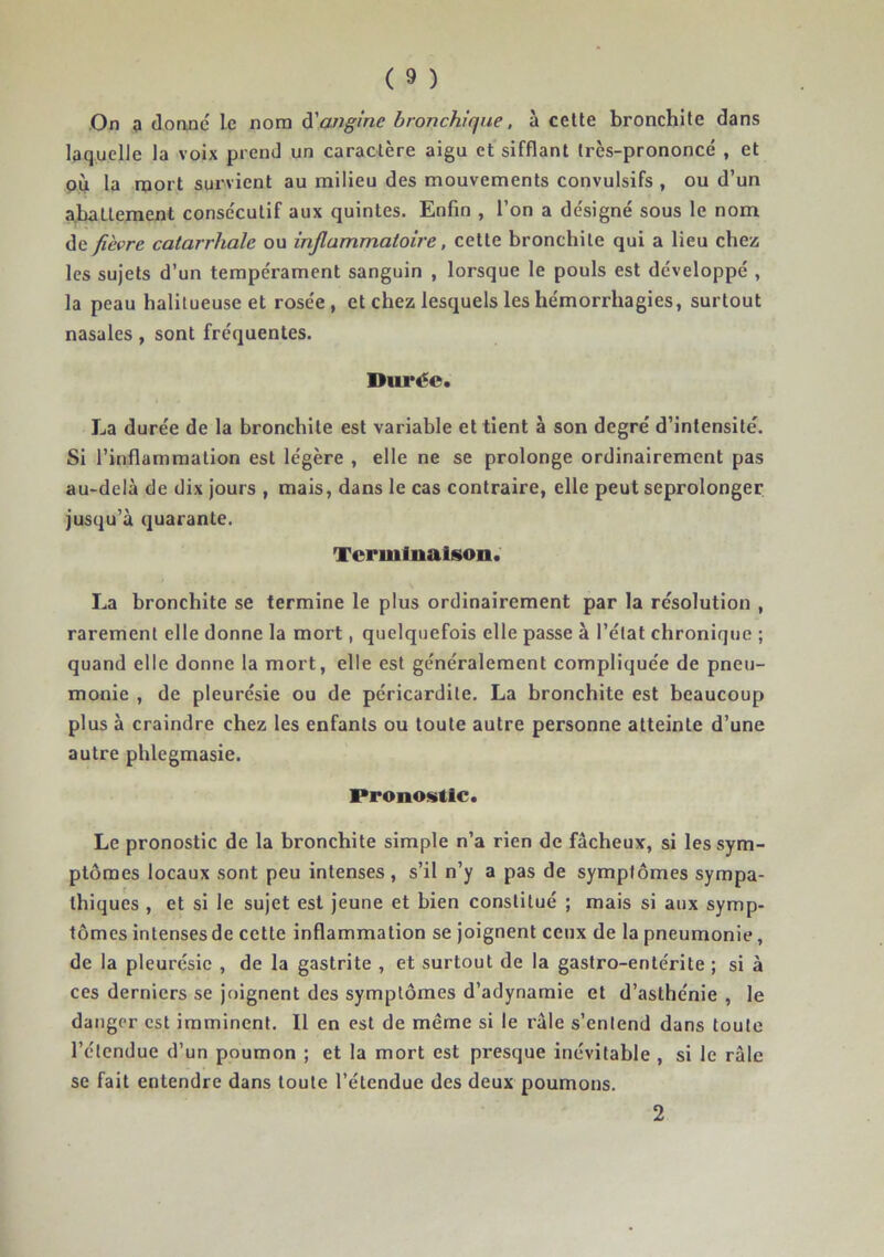 laquelle la voix prend un caractère aigu et sifflant très-prononcé , et OÙ la mort survient au milieu des mouvements convulsifs , ou d’un abattement consécutif aux quintes. Enfin , l’on a désigné sous le nom fièvre catarrhale ou inflammatoire, cette bronchite qui a lieu chez les sujets d’un tempérament sanguin , lorsque le pouls est développé , la peau halitueuse et rosée, et chez lesquels les hémorrhagies, surtout nasales, sont fréquentes. Dui‘éc. La durée de la bronchite est variable et tient à son degré d’intensite. Si l’inflammation est légère , elle ne se prolonge ordinairement pas au-delà de dix jours , mais, dans le cas contraire, elle peut seprolonger jusqu’à quarante. Terminaison. La bronchite se termine le plus ordinairement par la résolution , rarement elle donne la mort, quelquefois elle passe à l’état chronique ; quand elle donne la mort, elle est généralement compliquée de pneu- monie , de pleurésie ou de péricardite. La bronchite est beaucoup plus à craindre chez les enfants ou toute autre personne atteinte d’une autre phlegmasie. Pronostic. Le pronostic de la bronchite simple n’a rien de fâcheux, si les sym- ptômes locaux sont peu intenses, s’il n’y a pas de symptômes sympa- thiques , et si le sujet est jeune et bien constitué ; mais si aux symp- tômes intenses de cette inflammation se joignent ceux de la pneumonie, de la pleurésie , de la gastrite , et surtout de la gastro-entérite ; si à ces derniers se joignent des symptômes d’adynamie et d’asthénie , le danger est imminent. Il en est de même si le râle s’entend dans toute l’étendue d’un poumon ; et la mort est presque inévitable , si le râle se fait entendre dans toute l’étendue des deux poumons. 2