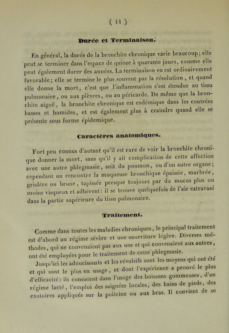 Dorée et Termluaison.' En général, la durée de la bronchite chronique varie beaucoup; elle 'peut se terminer dans l’espace de quinze à quarante jours, comme elle peut également durer des années. La terminaison en est ordinairement favorable ; elle se termine le plus souvent par la résolution , et quand elle donne la mort, c’est que ,1’inflammalion s’est étendue au tissu pulmonaire, ou aux plèvres, ou au péricarde. De même que la bron- chite aiguë, la bronchite chronique est endémique dans les contrées basses et humides, et est également plus à craindre quand elle se présente sous forme épidémique. caractères anatomliiocs. Fort peu connus d’autant qu’il est rare de voir la bronchite chroni- que donner la mort, sans qu’il y ait complication de cette affection avec une autre phlegmasie, soit du poumon, ou d’un autre organe ; cependant on rencontre la muqueuse bronchique épaissie, marbree, grisâtre ou brune , tapissée presque toujours par du mucus plus ou moins visqueux et adhérent: il se trouve quelquefois de l’air extravase dans la partie supérieure du tissu pulmonaire. Traitement. Comme dans toutes les maladies chroniques, le principal traitement est d’abord un régime sévère et une nourriture légère. Diverses mé- thodes, qui ne convenaient pas aux uns et qui convenaient aux autres , ont été employées pour le traitement de cette phlegmasie. Jusqu’ici les adoucissants et les révulsifs sont les moyens qui ont ete et qui sont le plus en usage, et dont l’expérience a prouve le plus d’efficacité: ils consistent dans l’usage des boissons gommeuses, d un régime lacté, l’emploi des saignées locales, des bains de pieds des exutoires appliqués sur la poitrine ou aux bias. Il convient