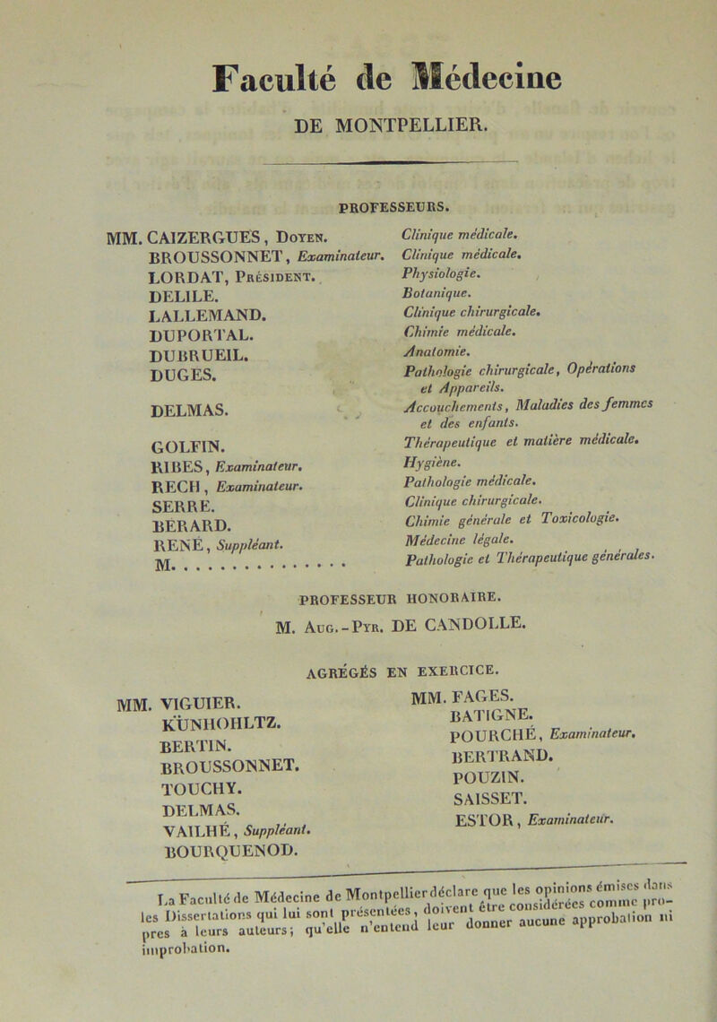 Faculté de Médecine DE MONTPELLIER. PROFESSEUKS. MM. CAIZERGUES, Doyen. BROUSSONNET, Examinateur. LORDAT, Président. DELIEE. LALLEMAND. DUPORTAL. DUBRUEIL. DÜGES. DELMAS. GOLFIN. RIRES, Examinateur. RECFI, Examinateur. SERRE. BERARD. RENÉ, Suppléant. Clinique médicale. Clinique médicale. Physiologie. , Botanique. Clinique chirurgicale. Chimie médicale. Anatomie. Pathologie chirurgicale, Opérations et Appareils. Accouchements, Maladies des femmes et des enfants. Thérapeutique et matière médicale. Hygiène. Pathologie médicale. Clinique chirurgicale. Chimie générale et Toxicologie. Médecine légale. Pathologie et Thérapeutique générales. PROFESSEUR HONORAIRE. M. Aug.-Pyr. DE CANDOLLE. AGRÉGÉS EN EXERCICE. MM. VIGUIER. KiJNIlOHLTZ. bertin. BROUSSONNET. TOUCHY. DELMAS. VAILHÉ, Suppléant. BOURQUENOD. mm. FAGES. BATIGNE. POURCHÉ, Examinateur. BERI’RAND. POUZIN. SAISSET. ES'l’OR, Examinateur. I., ,1. J. M»n.polU=r«cbre que ^ iinprol'Rlion.