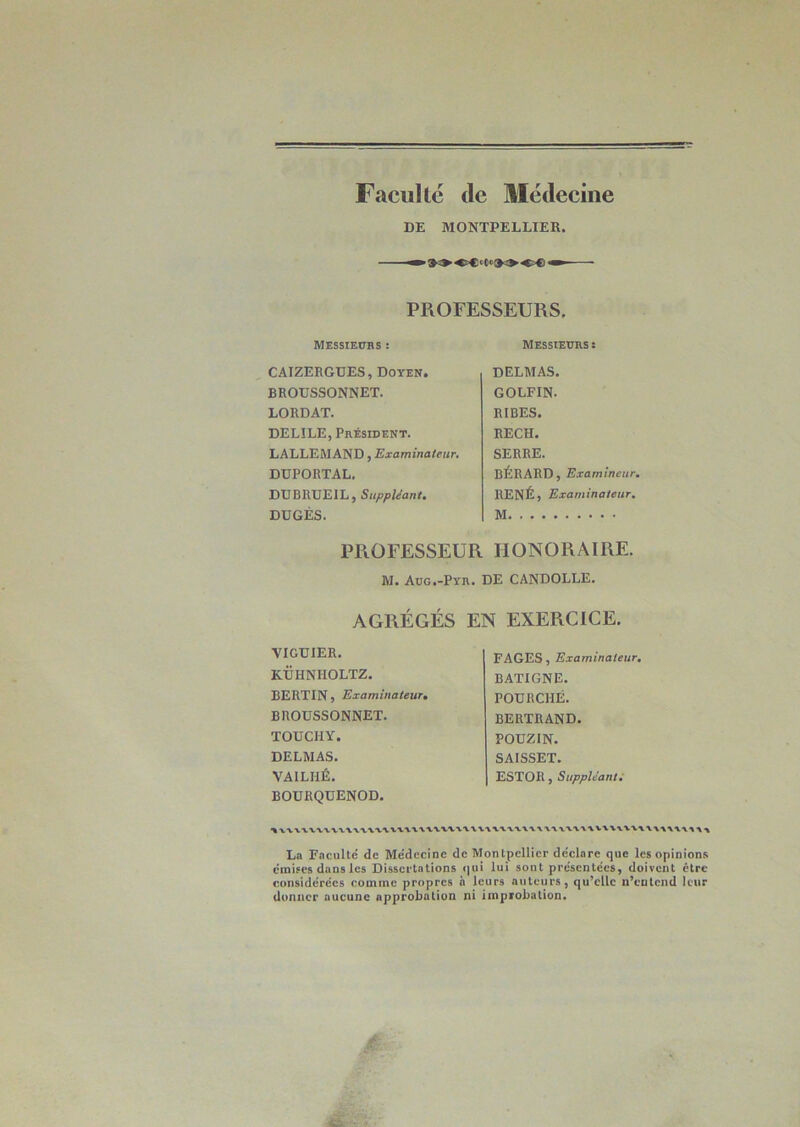 Faculté de Médecine DE MONTPELLIER. »®5>OC''C ■«?€>« PROFESSEURS. MESSIEURS : CAIZERGUES, Doyen. BROTJSSONNET. LORDAT. DELILE, Président. LALLEMAND, Examinateur. DÜPORTAL. DTJBRUEIL, Suppléant. DUGÉS. Messieurs: DELMAS. GOLFIN. RIBES. RECH. SERRE. BÉRARD, Examineur. RENÉ, Examinateur. M HONORAIRE. DE CANDOLLE. PROFESSEUR M. Aug.-Pyr. AGRÉGÉS EN EXERCICE. VIGÜIER. KÜHNHOLTZ. BERTIN, Examinateur. BROTJSSONNET. TOUCIIY. DELMAS. VAILHÉ. BOURQDENOD. FAGES, Examinateur. BATIGNE. POURCHÉ. BERTRAND. POUZIN. SAISSET. ESTOR, Suppléant. uvn\\v\v\\ La Faculté de Médecine de Montpellier déclare que les opinions émises dans les Dissertations qui lui sont présentées, doivent être considérées comme propres à leurs auteurs, qu’elle n’entend leur donner aucune approbation ni improbation.