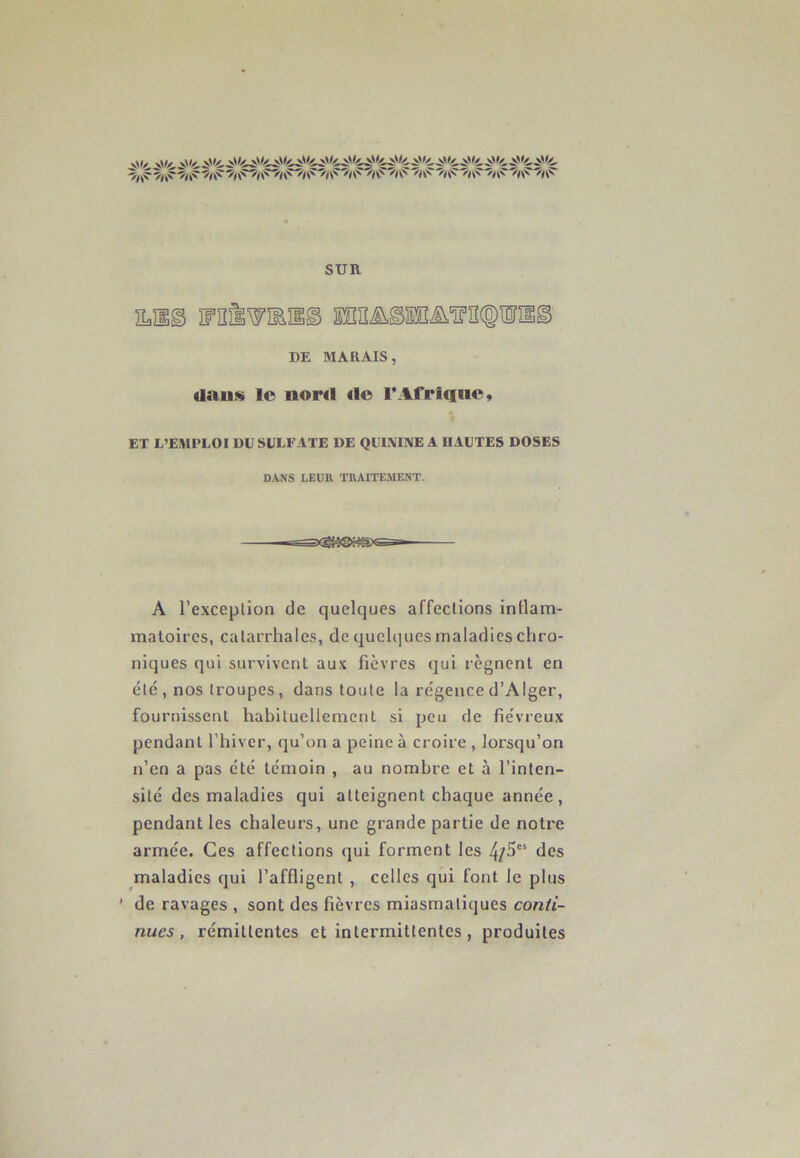 SUR mss mrÉTOn© DE MARAIS, dan» le nord «le 1*Afrique, ET L’EMPLOI DU SULFATE DE QUININE A IIAUTES DOSES DANS LEUR TRAITEMENT. A l’exceplion de quelques affections inflam- matoires, catarrhales, de quelques maladies chro- niques qui survivent aux fièvres qui régnent en etc , nos troupes, dans toute la régence d’Alger, fournissent habituellement si peu de fiévreux pendant l’hiver, qu’on a peine à croire , lorsqu’on n’en a pas été témoin , au nombre et à l’inten- sité des maladies qui atteignent chaque année, pendant les chaleurs, une grande partie de notre armée. Ces affections qui forment les 4/5cs des maladies qui l’affligent , celles qui font le plus ' de ravages , sont des fièvres miasmatiques conti- nues , rémittentes et intermittentes, produites