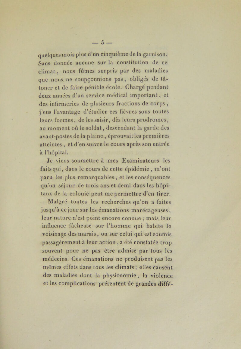 quelques mois plus d’un cinquième de la garnison. Sans donnée aucune sur la constitution de ce climat , nous fûmes surpris par des maladies que nous ne soupçonnions pas, obligés de tâ- toner et de faire pénible école. Chargé pendant deux années d’un service médical important, et des infirmeries de plusieurs fractions de corps , j’eus l’avantage d’étudier ces fièvres sous toutes leurs formes, de les saisir, dès leurs prodromes, au moment où le soldat, descendant la garde des avant-postes de la plaine , éprouvait les premières atteintes , et d’en suivre le cours après son entrée à l’hôpital. Je viens soumettre à mes Examinateurs les faits qui, dans le cours de celte épidémie , m’ont paru les plus remarquables, et les conséquences qu’un séjour de trois ans et demi dans les hôpi- taux de la colonie peut me permettre d’en tirer. Malgré toutes les recherches qu’on a faites jusqu’à ce jour sur les émanations marécageuses , leur nature n’est point encore connue ; mais leur influence fâcheuse sur l’homme qui habite le voisinage des marais , ou sur celui qui est soumis passagèrement à leur action , a été constatée trop souvent pour ne pas être admise par tous les médecins. Ces émanations ne produisent pas les mêmes effets dans tous les climats ; elles causent des maladies dont la physionomie, la violence et les complications présentent de grandes diffé-