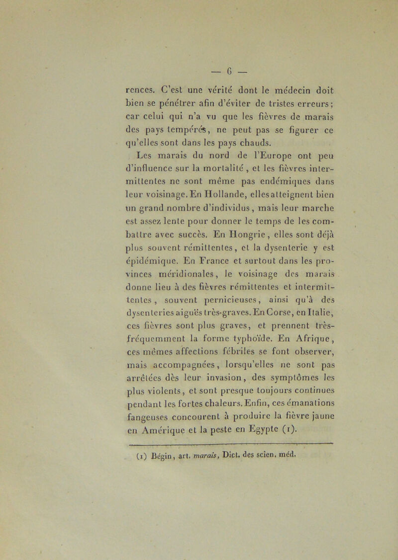 rcnces. C’est une vérité dont le médecin doit bien se pénétrer afin d’éviter de tristes erreurs; car celui qui n’a vu que les fièvres de marais des pays tempérés, ne peut pas se figurer ce qu’elles sont dans les pays chauds. Les marais du nord de l’Europe ont peu d’influence sur la mortalité , et les fièvres inter- mittentes ne sont même pas endémiques dans leur voisinage. En Hollande, elles atteignent bien un grand nombre d’individus, mais leur marche est assez lente pour donner le temps de les com- battre avec succès. En Hongrie, elles sont déjà plus souvent rémittentes, et la dysenterie y est épidémique. En France et surtout dans les pro- vinces méridionales, le voisinage des marais donne lieu à des fièvres rémittentes et intermit- tentes , souvent pernicieuses, ainsi qu’à des dysenteries aiguës très-graves. En Corse, en Italie, ces fièvres sont plus graves, et prennent très- fréquemment la forme typhoïde. En Afrique, ces mêmes affections fébriles se font observer, mais accompagnées, lorsqu’elles ne sont pas arrêtées dès leur invasion, des symptômes les plus violents, et sont presque toujours continues pendant les fortes chaleurs. Enfin, ces émanations fangeuses concourent à produire la fièvre jaune en Amérique et la peste en Egypte (i). (i) Bégin, art. marais, Dict. des scien. méd.