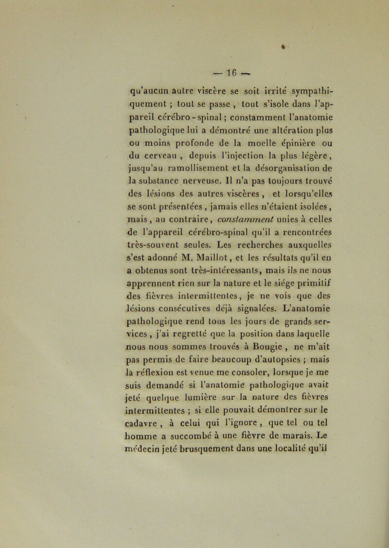 qu’aucun autre viscère se soit irrite' sympathi- quement ; tout se passe , tout s’isole dans l’ap- pareil cérébro-spinal; constamment l’anatomie pathologique lui a démontré une altération plus ou moins profonde de la moelle épinière ou du cerveau , depuis l’injection la plus légère, jusqu’au ramollisement et la désorganisation de la substance nerveuse. Il n’a pas toujours trouvé des lésions des autres viscères , et lorsqu’elles se sont présentées , jamais elles n’étaient isolées, mais, au contraire, constamment unies à celles de l’appareil cérébro-spinal qu’il a rencontrées très-souvent seules. Les recherches auxquelles s’est adonné M. Maillot, et les résultats qu’il en a obtenus sont très-intéressants, mais ils ne nous apprennent rien sur la nature et le siège primitif des fièvres intermittentes, je ne vois que des lésions consécutives déjà signalées. L’anatomie pathologique rend tous les jours de grands ser- vices , j’ai regretté que la position dans laquelle nous nous sommes trouvés à Bougie , ne m’ait pas permis de faire beaucoup d’autopsies ; mais la réflexion est venue me consoler, lorsque je me suis demandé si l’anatomie pathologique avait jeté quelque lumière sur la nature des fièvres intermittentes ; si elle pouvait démontrer sur le cadavre , à celui qui l’ignore , que tel ou tel homme a succombé à une fièvre de marais. Le médecin jeté brusquement dans une localité qu’il