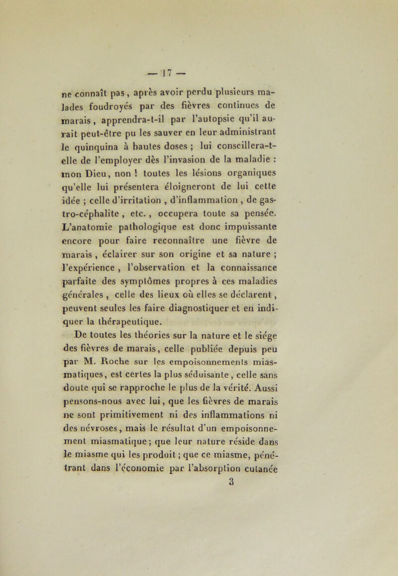 ne connaît pas , après avoir perdu plusieurs ma- lades foudroyés par des fièvres continues de marais, apprendra-t-il par l’autopsie qu’il au- rait peut-être pu les sauver en leur administrant le quinquina à hautes doses ; lui conseillera-t- elle de l’employer dès l’invasion de la maladie : tnon Dieu, non ! toutes les lésions organiques qu’elle lui présentera éloigneront de lui cette idée ; celle d’irritation , d’inflammation , de gas- tro-céphalite , etc., occupera toute sa pensée. L’anatomie pathologique est donc impuissante encore pour faire reconnaître une fièvre de marais , éclairer sur son origine et sa nature ; l’expérience , l’observation et la connaissance parfaite des symptômes propres à ces maladies générales , celle des lieux où elles se déclarent, peuvent seules les faire diagnostiquer et en indi- quer la thérapeutique. De toutes les théories sur la nature et le siège des fièvres de marais, celle publiée depuis peu par M. Roche sur les empoisonnements mias- matiques, est certes la plus séduisante, celle sans doute qui se rapproche le plus de la vérité. Aussi pensons-nous avec lui, que les fièvres de marais ne sont primitivement ni des inflammations ni des névroses, mais le résultat d’un empoisonne- ment miasmatique ; que leur nature réside dans le miasme qui les produit ; que ce miasme, péné- trant dans l’économie par l’absorption cutanée 3