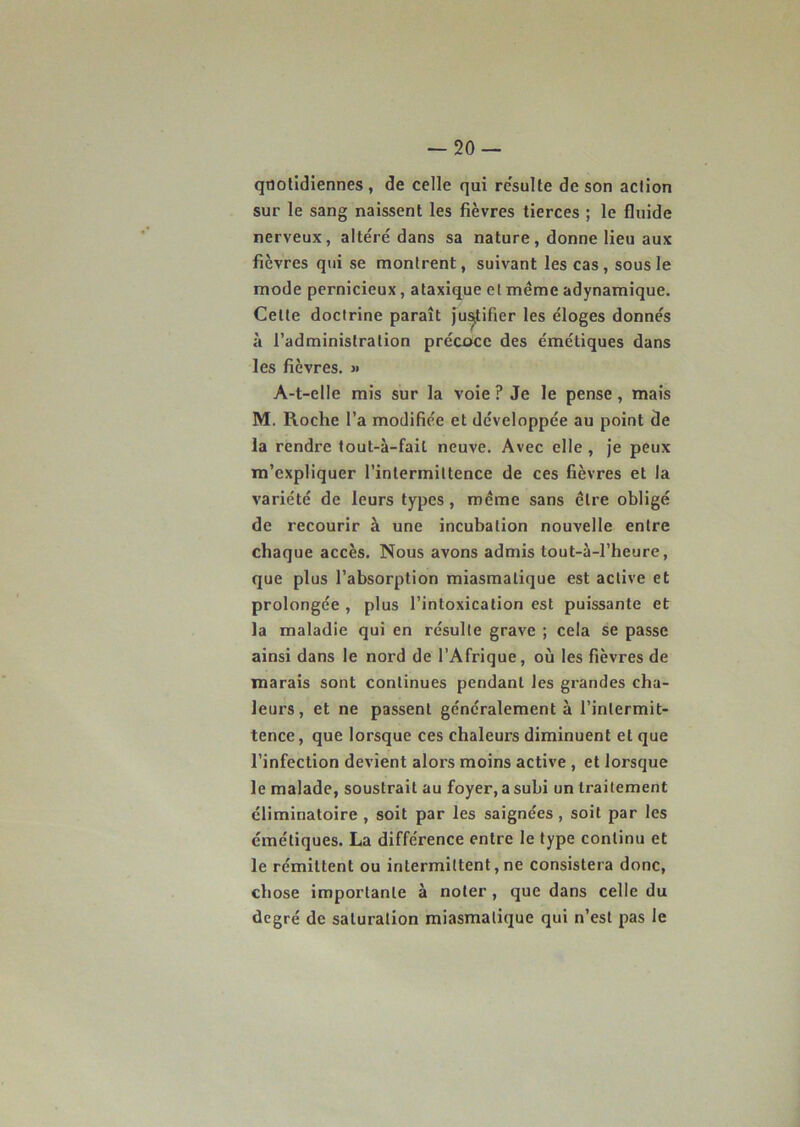 quotidiennes, de celle qui résulté de son action sur le sang naissent les fièvres tierces ; le fluide nerveux, altéré dans sa nature, donne lieu aux fièvres qui se montrent, suivant les cas, sous le mode pernicieux, ataxique et même adynamique. Celte doctrine paraît justifier les éloges donnés à l’administration précoce des émétiques dans les fièvres. « A-t-elle mis sur la voie ? Je le pense, mais M. Roche l’a modifiée et développée au point de la rendre tout-à-fait neuve. Avec elle , je peux m’expliquer l’intermittence de ces fièvres et la variété de leurs types, même sans être obligé de recourir à une incubation nouvelle entre chaque accès. Nous avons admis tout-à-l’heure, que plus l’absorption miasmatique est active et prolongée , plus l’intoxication est puissante et la maladie qui en résulte grave ; cela se passe ainsi dans le nord de l’Afrique, où les fièvres de marais sont continues pendant les grandes cha- leurs, et ne passent généralement à l’intermit- tence , que lorsque ces chaleurs diminuent et que l’infection devient alors moins active , et lorsque le malade, soustrait au foyer, a subi un traitement éliminatoire , soit par les saignées , soit par les émétiques. La différence entre le type continu et le rémittent ou intermittent, ne consistera donc, chose importante à noter, que dans celle du degré de saturation miasmatique qui n’est pas le