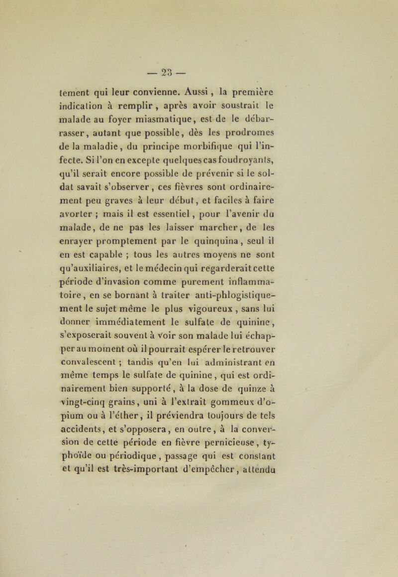 lement qui leur convienne. Aussi, la première indication à remplir , après avoir soustrait le malade au foyer miasmatique, est de le débar- rasser, autant que possible, dès les prodromes de la maladie, du principe morbifique qui l’in- fecte. Si l’on en excepte quelquescasfoudroyants, qu’il serait encore possible de prévenir si le sol- dat savait s’observer, ces fièvres sont ordinaire- ment peu graves à leur début, et faciles à faire avorter ; mais il est essentiel, pour l’avenir du malade, de ne pas les laisser marcher, de les enrayer promptement par le quinquina, seul il en est capable ; tous les autres moyens ne sont qu’auxiliaires, et le médecin qui regarderait cette période d’invasion comme purement inflamma- toire, en se bornant à traiter anli-phlogistiqne- ment le sujet meme le plus vigoureux , sans lui donner immédiatement le sulfate de quinine, s’exposerait souvent à voir son malade lui échap- per au moment où il pourrait espérer le retrouver convalescent ; tandis qu’en lui administrant en même temps le sulfate de quinine, qui est ordi- nairement bien supporté, à la dose de quinze à vingt-cinq grains, uni à l’extrait gommeux d’o- pium ou à l’éther, il préviendra toujours de tels accidents, et s’opposera, en outre, à la conver- sion de cette période en fièvre pernicieuse, ty- phoïde ou périodique, passage qui est constant et qu’il est très-important d’empcchcr, attendu