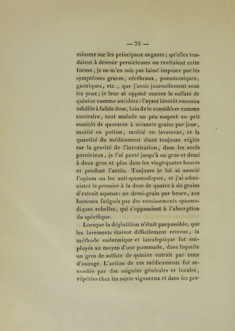 miasme sur les principaux organes ; qu’elles ten- daient à devenir pernicieuses ou revêtaient cette forme , je ne m’en suis pas laissé imposer par les symptômes graves, cérébraux, pneumoniques, gastriques, etc., que j’avais journellement sous les yeux; je leur ai opposé encore le sulfate de quinine comme antidote: l’ayant bientôt reconnu infidèle à faible dose, loin de le considérer comme contraire, tout malade un peu suspect en prit aussitôt de quarante à soixante grains par jour, moitié en potion, moitié en lavement, et la quantité du médicament étant toujours réglée sur la gravité de l’intoxication, dans les accès pernicieux , je l’ai porté jusqu’à un gros et demi à deux gros et plus dans les vingt-quatre heures et pendant l’accès. Toujours je lui ai associé l’opium ou les anti spasmodiques, et j’ai admi- nistré le premier à la dose de quatre à six grains d’extrait aqueux: un demi-grain par heure, aux hommes fatigués par des vomissements spasmo- diques rebelles, qui s’opposaient à l’absorption du spécifique. Lorsque la déglutition n’était paspossible, que les lavements étaient difficilement retenus , la méthode endermique et iatraleptiquc fut em- ployée au moyen d’une pommade, dans laquelle un gros de sulfate de quinine entrait par once d’axonge. L’action de ces médicaments fut se- condée par des saignées générales et locales, répétées chez les sujets vigoureux et dans les prc-