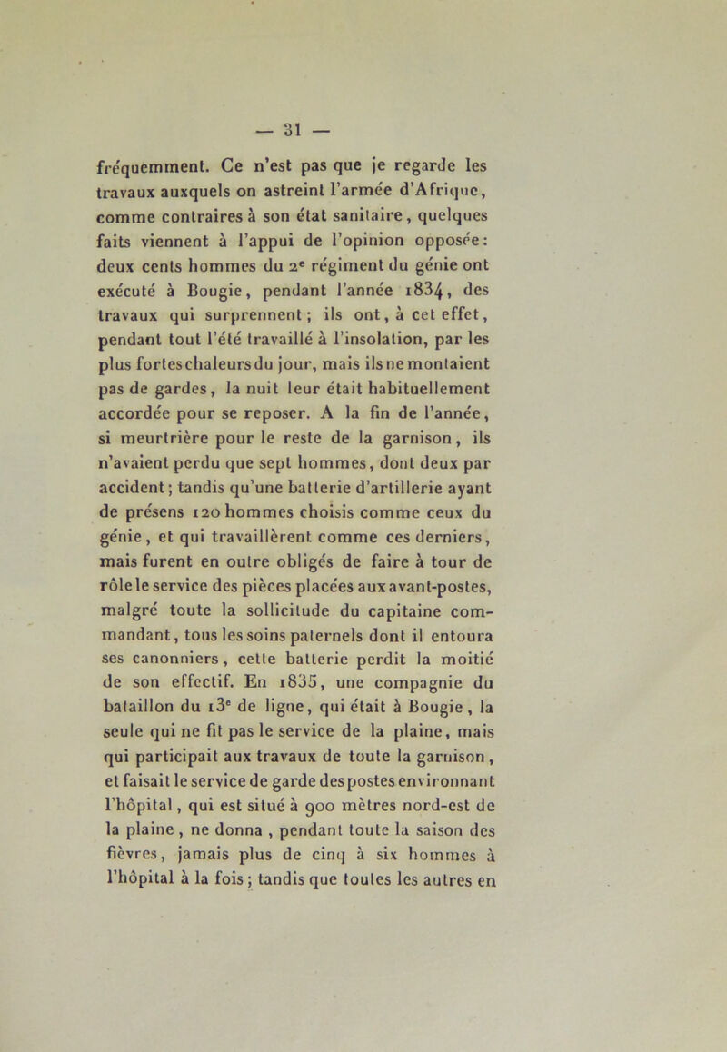 fréquemment. Ce n’est pas que je regarde les travaux auxquels on astreint Farinée d’Afrique, comme contraires à son état sanitaire, quelques faits viennent à l’appui de l’opinion oppose'e: deux cents hommes du 2e régiment du génie ont exécuté à Bougie, pendant l’année 1834* des travaux qui surprennent; ils ont, à cet effet, pendant tout l’été travaillé à l’insolation, par les plus forteschaleursdu jour, mais ilsnemontaient pas de gardes, la nuit leur était habituellement accordée pour se reposer. A la fin de l’année, si meurtrière pour le reste de la garnison, ils n’avaient perdu que sept hommes, dont deux par accident; tandis qu’une batterie d’artillerie ayant de présens 120 hommes choisis comme ceux du génie, et qui travaillèrent comme ces derniers, mais furent en outre obligés de faire à tour de rôle le service des pièces placées aux avant-postes, malgré toute la sollicitude du capitaine com- mandant, tous les soins paternels dont il entoura ses canonniers, cette batterie perdit la moitié de son effectif. En i835, une compagnie du bataillon du i3e de ligne, qui était à Bougie , la seule qui ne fit pas le service de la plaine, mais qui participait aux travaux de toute la garnison , et faisait le service de garde des postes environnant l’hôpital, qui est situé à 900 mètres nord-est de la plaine, ne donna , pendant toute la saison des fièvres, jamais plus de cinq à six hommes à l’hôpital à la fois ; tandis que toutes les autres en