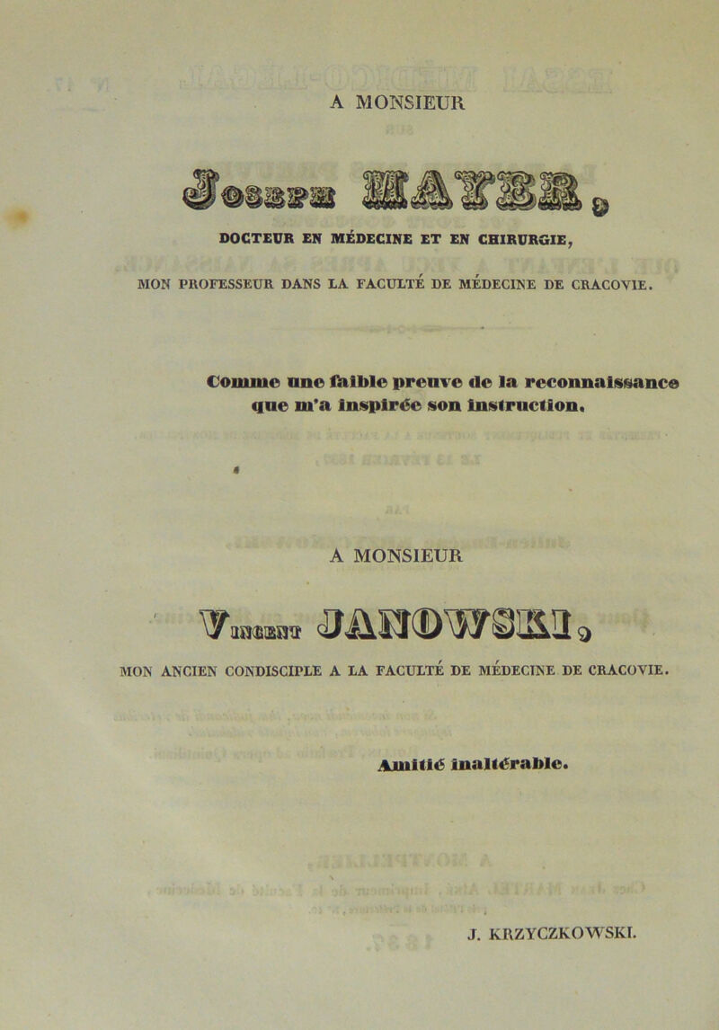 A MONSIEUR MON PROFESSEUR DANS LA FACULTE DE MEDECINE DE CRACOVIE. Comme une fiilble preuve de la reconnaissance que m'a Inspirée son Instruction. ê A MONSIEUR MON ANCIEN CONDISCIPLE A LA FACULTE DE MEDECINE DE CRACOVIE. Amitié inaltérable. J. KRZYCZKOWSKI.