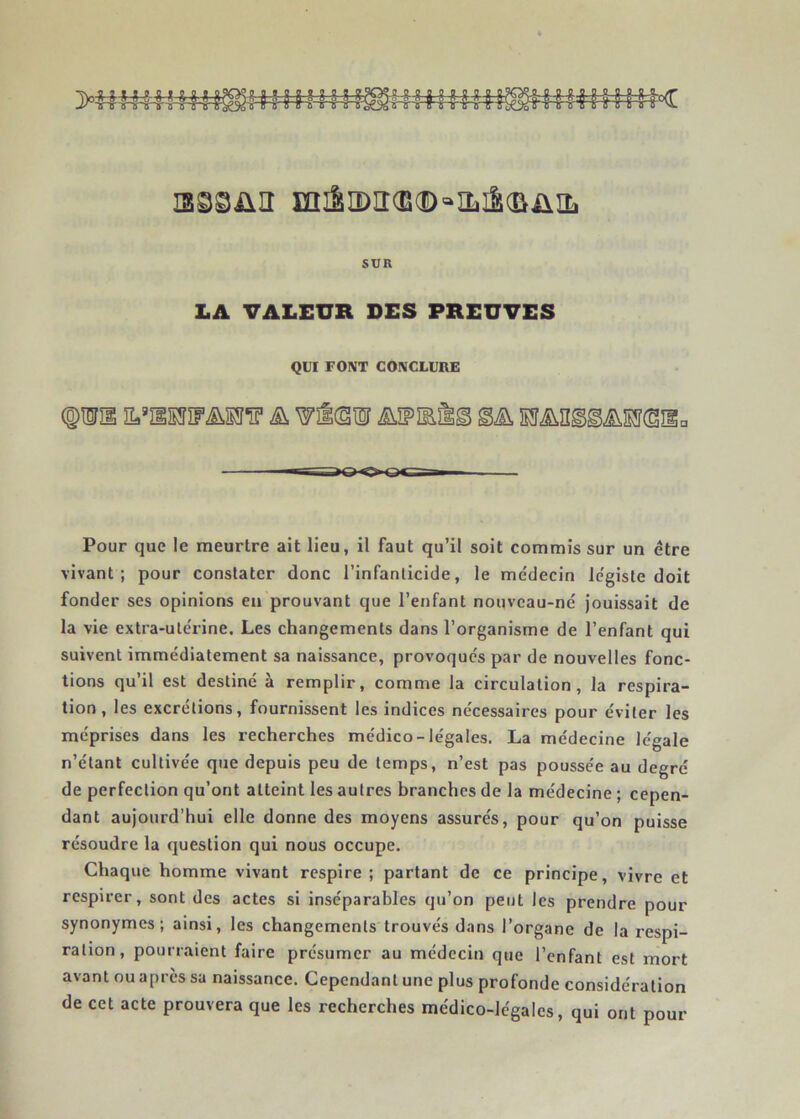 is^süii miSiï)ir(E(D'=‘iîïiS(&üiL SUR LA VALEUR DES PREUVES QUI FONT CONCLURE (g)ISf31 Ha’îlSSïrM^ ^ Wîlcsil iiîFÎEÈg Pour que le meurtre ait lieu, il faut qu’il soit commis sur un être vivant; pour constater donc l’infanticide, le médecin légiste doit fonder ses opinions en prouvant que l’enfant nouveau-né jouissait de la vie extra-utérine. Les changements dans l’organisme de l’enfant qui suivent immédiatement sa naissance, provoqués par de nouvelles fonc- tions qu’il est destiné à remplir, comme la circulation, la respira- tion, les excrétions, fournissent les indices nécessaires pour éviter les méprises dans les recherches médico-légales. La médecine légale n’étant cultivée que depuis peu de temps, n’est pas poussée au degré de perfection qu’ont atteint les autres branches de la médecine ; cepen- dant aujourd’hui elle donne des moyens assurés, pour qu’on puisse résoudre la question qui nous occupe. Chaque homme vivant respire ; partant de ce principe, vivre et respirer, sont des actes si inséparables qu’on peut les prendre pour synonymes; ainsi, les changements trouvés dans l’organe de la respi- ration, pourraient faire présumer au médecin que l’enfant est mort avant ou après sa naissance. Cependant une plus profonde considération de cet acte prouvera que les recherches médico-légales, qui ont pour