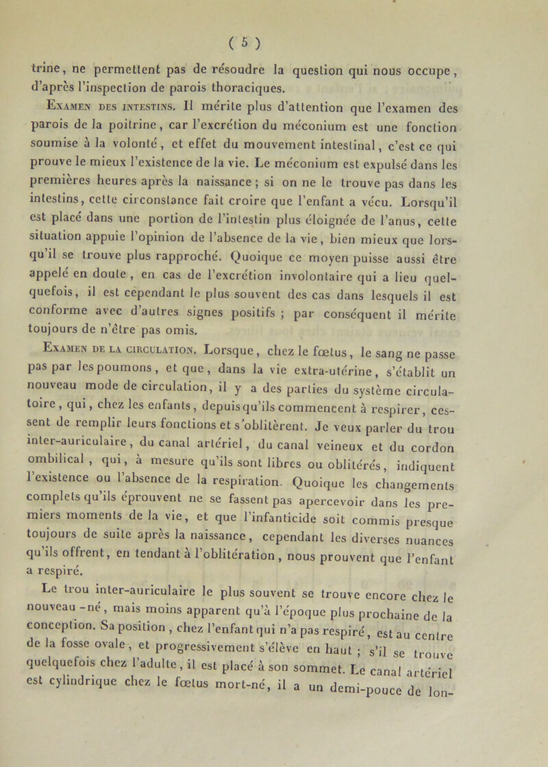 trine, ne permettent pas de résoudre la question qui nous occupe, d’après l’inspection de parois thoraciques. Examen des intestins. Il mérite plus d’attention que l’examen des parois delà poitrine, car l’excrétion du méconium est une fonction soumise à la volonté, et effet du mouvement intestinal, c’est ce qui prouve le mieux l’existence de la vie. Le méconium est expulsé dans les premières heures après la naissance ; si on ne le trouve pas dans les intestins, cette circonstance fait croire que l’enfant a vécu. Lorsqu’il est placé dans une portion de l’intestin plus éloignée de l’anus, cette situation appuie 1 opinion de l’absence de la vie, bien mieux que lors- qu’il se trouve plus rapproché. Quoique ce moyen puisse aussi être appelé en doute , en cas de l’excrétion involontaire qui a lieu quel- quefois, il est cependant le plus souvent des cas dans lesquels il est conforme avec d’autres signes positifs ; par conséquent il mérite toujours de n’être pas omis. Examen de la circulation. Lorsque, chez le fœtus, le sang ne passe pas par les poumons, et que , dans la vie extra-utérine, s’établit un nouveau mode de circulation, il y a des parties du système circula- toire, qui, chez les enfants, depuis qu’ils commencent à respirer, ces- sent de remplir leurs fonctions et s’oblitèrent. Je veux parler du trou inter-auriculaire, du canal artériel, du canal veineux et du cordon ombilical, qui, à mesure qu’ils sont libres ou oblitérés, indiquent l’existence ou l’absence de la respiration. Quoique les changements complets qu’ils éprouvent ne se fassent pas apercevoir dans les pre- miers moments de la vie, et que l’infanticide soit commis presque toujours de suite après la naissance, cependant les diverses nuances qu ils offrent, en tendant a l’oblitération , nous prouvent que l’enfant a respiré. Le trou inter-auriculaire le plus souvent se trouve encore chez le nouveau - né, mais moins apparent qu’à l’époque plus prochaine de la conception. Sa position , chez l’enfant qui n’a pas respiré, est au centre de la fosse ovale, et progressivement s’élève en haut ; s’il se trouve quelquefois chez l’adulte, il est placé à son sommet. Le canal artériel est cylindrique chez le fœtus mort-né, il a un demi-pouce de Ion-