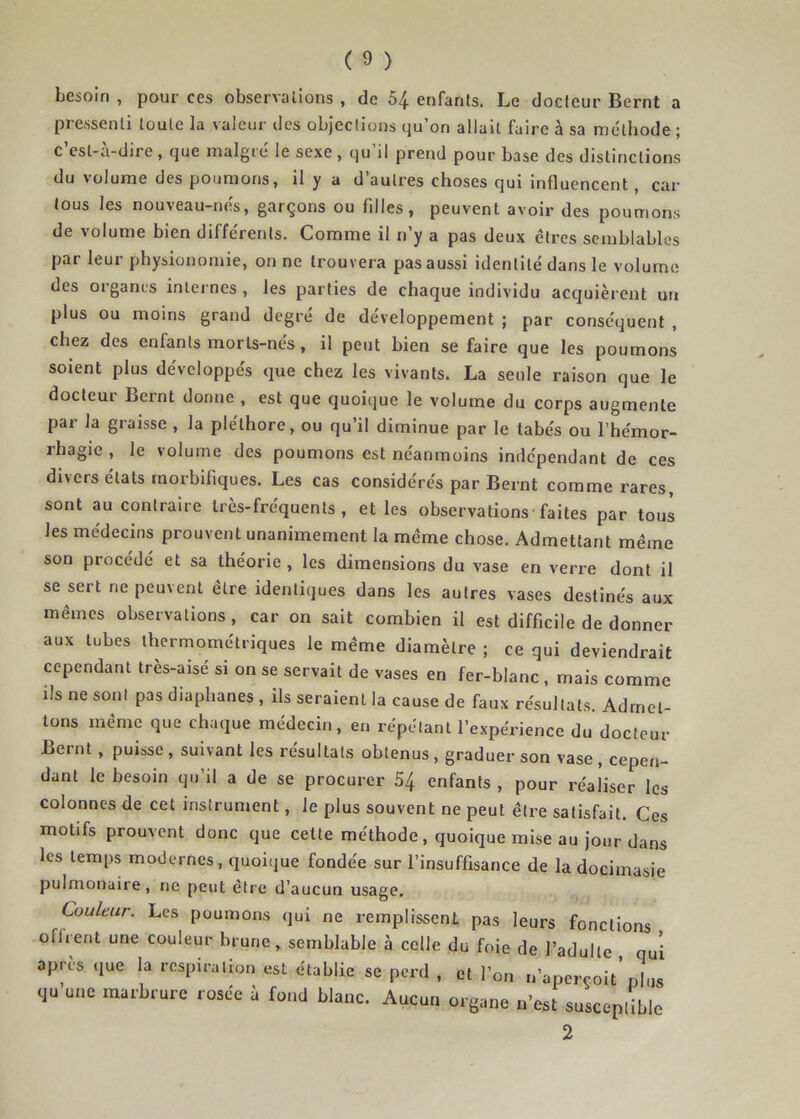 besoin , pour ces observations , de 54 enfants. Le docteur Bernt a pressenti toute la valeur des objections qu’on allait faire à sa méthode ; c est-a-dire, que maigre le sexe , qu il prend pour base des distinctions du volume des poumons, il y a d’autres choses qui influencent, car tous les nouveau-nes, garçons ou fdles, peuvent avoir des poumons de volume bien différents. Comme il n’y a pas deux êtres semblables par leur physionomie, on ne trouvera pas aussi identité dans le volume des organes internes, les parties de chaque individu acquièrent un plus ou moins grand degré de développement ; par conséquent , chez des enfants morts-nés, il peut bien se faire que les poumons soient plus développés que chez les vivants. La seule raison que le docteur Bernt donne , est que quoique le volume du corps augmente par la graisse , la pléthore, ou qu’il diminue par le tabès ou l’hémor- rhagie , le volume des poumons est néanmoins indépendant de ces divers états rnorbiliques. Les cas considérés par Bernt comme rares, sont au contraire très-fréquents, et les observations'faites par tous les médecins prouvent unanimement la meme chose. Admettant même son procédé et sa théorie , les dimensions du vase en verre dont il se sert ne peuvent être identiques dans les autres vases destinés aux mêmes observations, car on sait combien il est difficile de donner aux tubes lhermométriques le même diamètre ; ce qui deviendrait cependant tres-aise si on se servait de vases en fer-blanc , mais comme ils ne sont pas diaphanes , ils seraient la cause de faux résultats. Admet- tons même que chaque médecin, en répétant l’expérience du docteur Bernt, puisse, suivant les résultats obtenus, graduer son vase , cepen- dant le besoin qu’il a de se procurer 54 enfants , pour réaliser les colonnes de cet instrument, le plus souvent ne peut être satisfait. Ces motifs prouvent donc que celte méthode, quoique mise au jour dans les temps modernes, quoique fondée sur l’insuffisance de la docimasie pulmonaire, ne peut être d’aucun usage. Couleur. Les poumons qui ne remplissenL pas leurs fonctions offrent une couleur brune, semblable à celle du foie de l’adulte , qui après que la respiration est établie se perd , cl l’on n’aperçoit’plus qu’une marbrure rosée à fond blanc. Aucun organe n’est susceptible