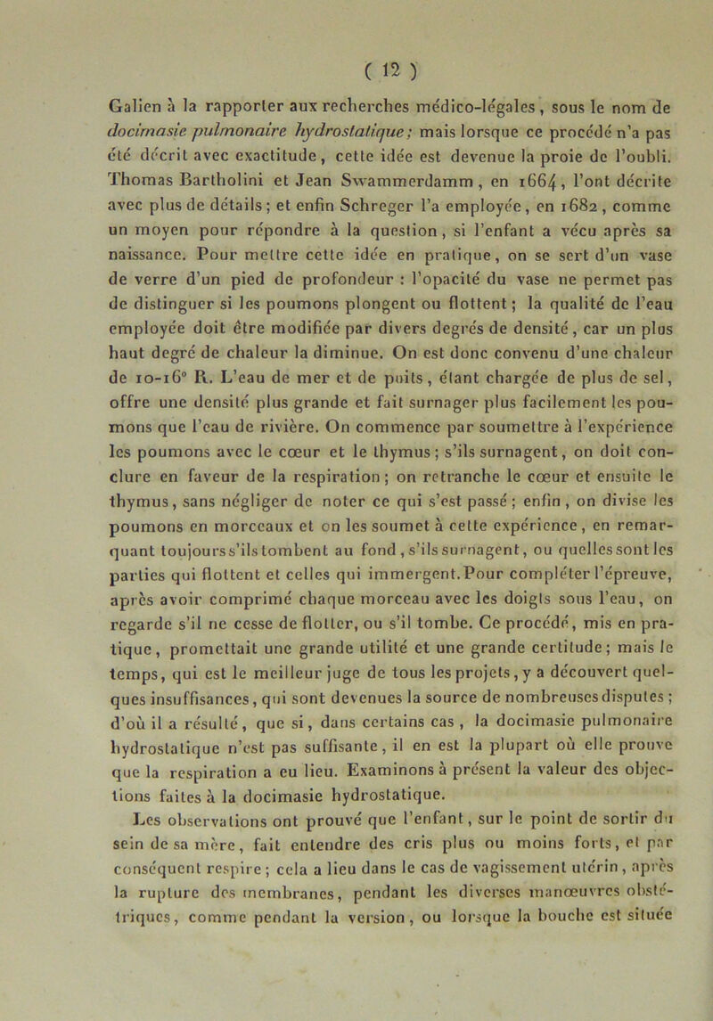 Galien à la rapporter aux recherches médico-légales , sous le nom de docimasie. pulmonaire hydroslatique; mais lorsque ce procédé n’a pas été décrit avec exactitude, cette idée est devenue la proie de l’oubli. Thomas Bartholini et Jean Swammerdamm , en 1664, l’ont décrite avec plus de détails ; et enfin Schreger l’a employée, en 1682 , comme un moyen pour répondre à la question, si l’enfant a vécu après sa naissance. Pour mettre cette idée en pratique, on se sert d’un vase de verre d’un pied de profondeur : l’opacité du vase ne permet pas de distinguer si les poumons plongent ou flottent ; la qualité de l’eau employée doit être modifiée par divers degrés de densité, car un plus haut degré de chaleur la diminue. On est donc convenu d’une chaleur de 10-16° R. L’eau de mer et de puits, étant chargée de plus de sel, offre une densité plus grande et fait surnager plus facilement les pou- mons que l’eau de rivière. On commence par soumettre à l’expérience les poumons avec le cœur et le thymus; s’ils surnagent, on doit con- clure en faveur de la respiration; on retranche le cœur et ensuite le thymus, sans négliger de noter ce qui s’est passé; enfin, on divise les poumons en morceaux et on les soumet à celte expérience , en remar- quant toujourss’ils tombent au fond , s’ils surnagent, ou quelles sont les parties qui flottent et celles qui immergent.Pour compléter l’épreuve, après avoir comprimé chaque morceau avec les doigls sous l’eau, on regarde s’il ne cesse de flotter, ou s’il tombe. Ce procédé, mis en pra- tique, promettait une grande utilité et une grande certitude; mais le temps, qui est le meilleur Juge de tous les projets, y a découvert quel- ques insuffisances, qui sont devenues la source de nombreuses disputes ; d’où il a résulté, que si, dans certains cas , la docimasie pulmonaire hydrostatique n’est pas suffisante, il en est la plupart où elle prouve que la respiration a eu lieu. Examinons à présent la valeur des objec- tions faites à la docimasie hydrostatique. Les observations ont prouvé que l’enfant, sur le point de sortir du sein de sa mère, fait entendre des cris plus ou moins forts, et par conséquent re.spire ; cela a lieu dans le cas de vagissement utérin , api cs la rupture des membranes, pendant les diverses manœuvres obsté- triques, comme pendant lu version, ou lorsque la bouebe est située