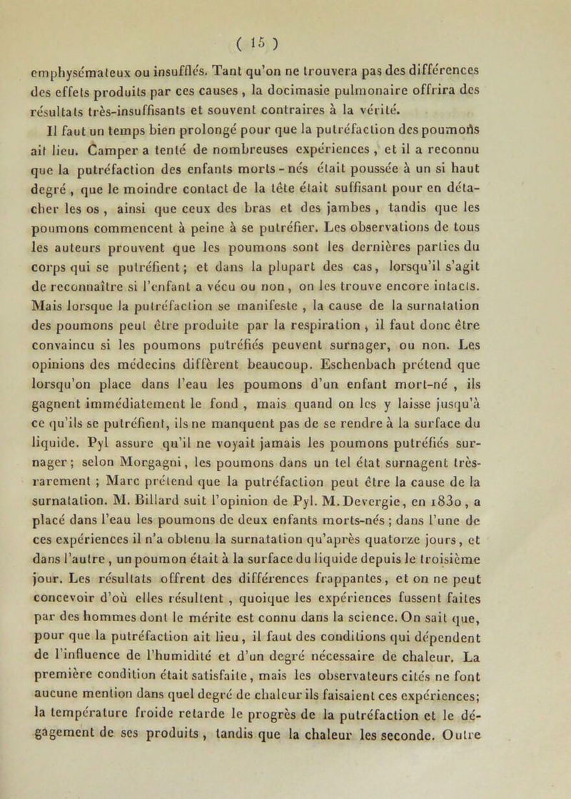 cmphyscmateux ou insuffles. Tant qu’on ne trouvera pas des différences des effets produits par ces causes , la docimasie pulmonaire offrira des résultats très-insuffisants et souvent contraires à la vérité. Il faut un temps bien prolongé pour que la putréfaction des poumorts ail lieu. Camper a tenté de nombreuses expériences , et il a reconnu que la putréfaction des enfants morts-nés était poussée à un si haut degré , que le moindre contact de la lete était suffisant pour en déta- cher les os , ainsi que ceux des bras et des jambes , tandis que les poumons commencent à peine à se putréfier. Les observations de tous les auteurs prouvent que les poumons sont les dernières parties du corps qui se putréfient; et dans la plupart des cas, lorsqu’il s’agit de reconnaître si l’enfant a vécu ou non, on les trouve encore intacts. Mais lorsque la putréfaction se manifeste , la cause de la surnatation des poumons peut être produite par la respiration > il faut donc être convaincu si les poumons putréfiés peuvent surnager, ou non. Les opinions des médecins diffèrent beaucoup. Eschenbach prétend que lorsqu’on place dans l’eau les poumons d’un enfant mort-né , ils gagnent immédiatement le fond , mais quand on les y laisse jusqu’à ce qu’ils se putréfient, ils ne manquent pas de se rendre à la surface du liquide. Pyl assure qu’il ne voyait jamais les poumons putréfiés sur- nager ; selon Morgagni, les poumons dans un tel état surnagent très- rarement ; Marc prétend que la putréfaction peut être la cause de la surnatalion. M. Billard suit l’opinion de Pyl. M.Devergie, en i83o, a placé dans l’eau les poumons de deux enfants morts-nés ; dans l’une de ces expériences il n’a obtenu la surnatalion qu’après quatorze jours, et dans l’autre , un poumon était à la surface du liquide depuis le troisième jour. Les résultats offrent des différences frappantes, et on ne peut concevoir d’où elles résultent , quoique les expériences fussent faites par des hommes dont le mérite est connu dans la science. On sait que, pour que la putréfaction ait lieu, il faut des conditions qui dépendent de l’influence de l’humidité et d’un degré nécessaire de chaleur. La première condition était satisfaite, mais les observateurs cités ne font aucune mention dans quel degré de chaleur ils faisaient ces expériences; la température froide retarde le progrès de la putréfaction et le dé- gagement de ses produits, tandis que la chaleur les seconde. Outre