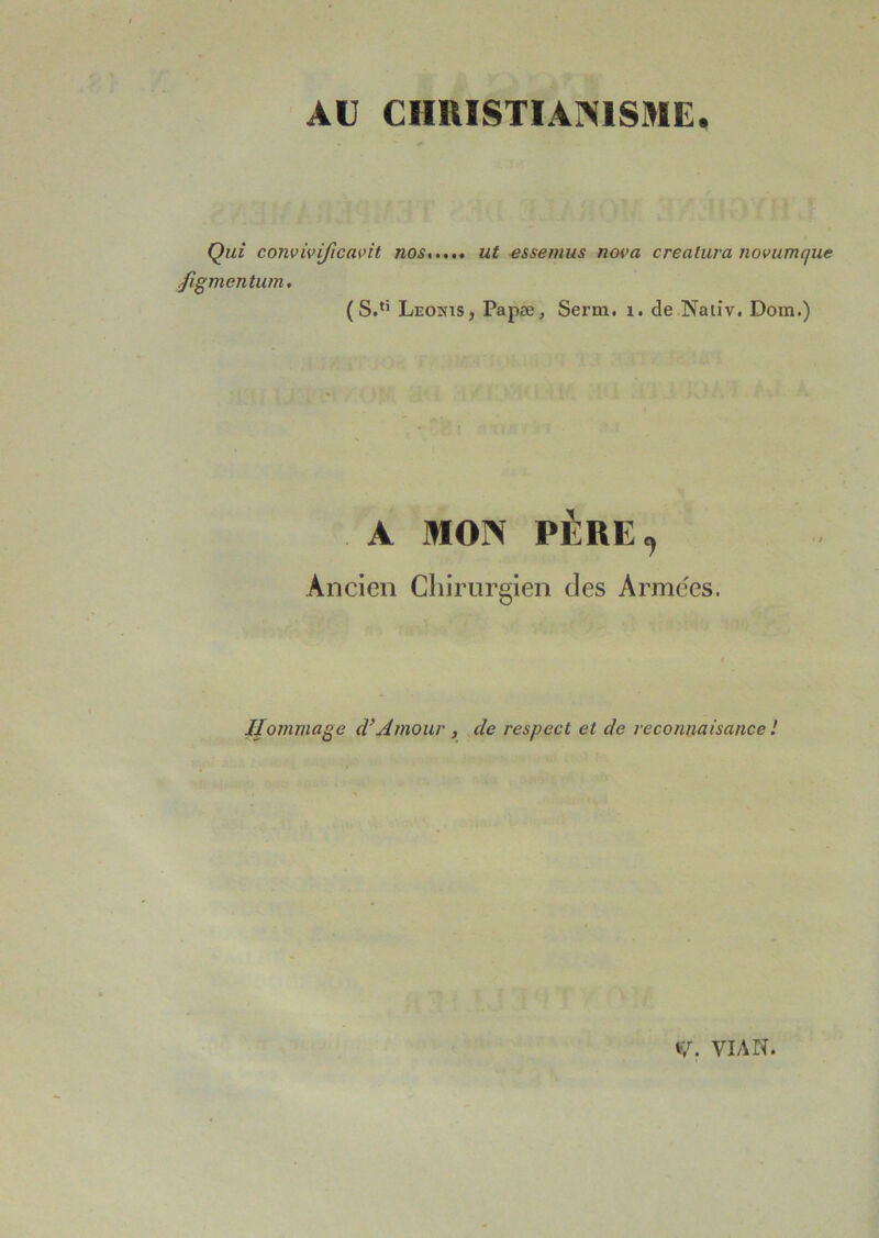 AU ClIlUSTIArSlSME. Qui convivificavit nos ut essemus nova creatura novumque .figmentuin. (S.*’ Leohis, Papæ, Serra, i. de Naliv. Dom.) A MOrS PÈRE, Ancien Chirurgien des Armées. Hommage d’Amour , de respect et de reconnaisance / 17. VIAN.