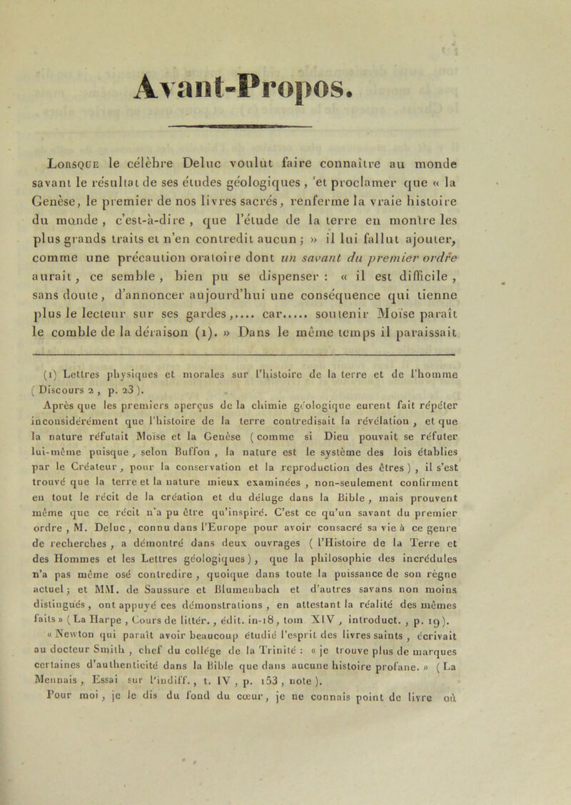 Avant-Propos. LonsQüE le célèbre Deluc voulut faire connaître au monde savant le résultat de ses études géologiques , 'et proclamer que « la Genèse, le premier de nos livres sacrés, renferme la vraie histoire du mande , c’est-à-dire , que l’étude de la terre en monlre les plus grands traits et n’en contredit aucun j » il lui fallut ajouter, comme une précaution oratoire dont un sai>ant du premier ordre aurait , ce semble , bien pu se dispenser : « il est difiTicile , sans doute, d’annoncer aujourd’hui une conséquence qui tienne plus le lecteur sur ses gardes,.... car soutenir Moïse paraît le comble de la déraison (i). » Dans le même temps il paraissait (i) Lettres physiques et morales sur riiislolre de la terre et de l’homme ( Discours 2 , p. 23 ). Après que les premiers aperçus de la chimie géologique eurent fait rc'pdter incousidérémeut que l’histoire de la terre contredisait la révélation , et que la nature réfutait Mo'ise et la Genèse ( comme si Dieu pouvait se réfuter lul-mèine puisque , selon Buffon , la nature est le système des lois établies par le Créateur, pour la conservation et la reproduction des êtres), il s’est trouvé que la terre et la nature mieux examinées , non-seulement confirment eu tout le récit de la création et du déluge dans la Bible , mais prouvent même que ce récit n'a pu être qu’inspiré. C’est ce qu’un savant du premier ordre , M. Deluc, connu dans l’Europe pour avoir consacré sa vie à ce genre de recherebes , a démontré dans deux ouvrages ( l’Histoire de la Terre et des Hommes et les Lettres géologiques), que la philosophie des incrédules n’a pas même osé contredire , quoique dans toute la puissance de son règne actuel; et MM. de Saussure et Bluineubach et d’autres savans non moins distingués, ont appuyé ces démonstrations, en attestant la réalité des mêmes faits » ( La Harpe , Cours de littér., édit, in-18, tom XIV , introduct. , p. ig ), «Newton qui paraît avoir beaucoup étudié l’esprit des livres saints , écrivait au docteur Smith , chef du collège de la Trinité : « je trouve plus de marques certaines d’authenticité dans la Bible que dans aucune histoire profane.» (La Mennais , Essai sur l’iudiff., t. IV , p. i53,note). Pour moi, je le dis du fond du coeur, je ne connais point de livre qi\