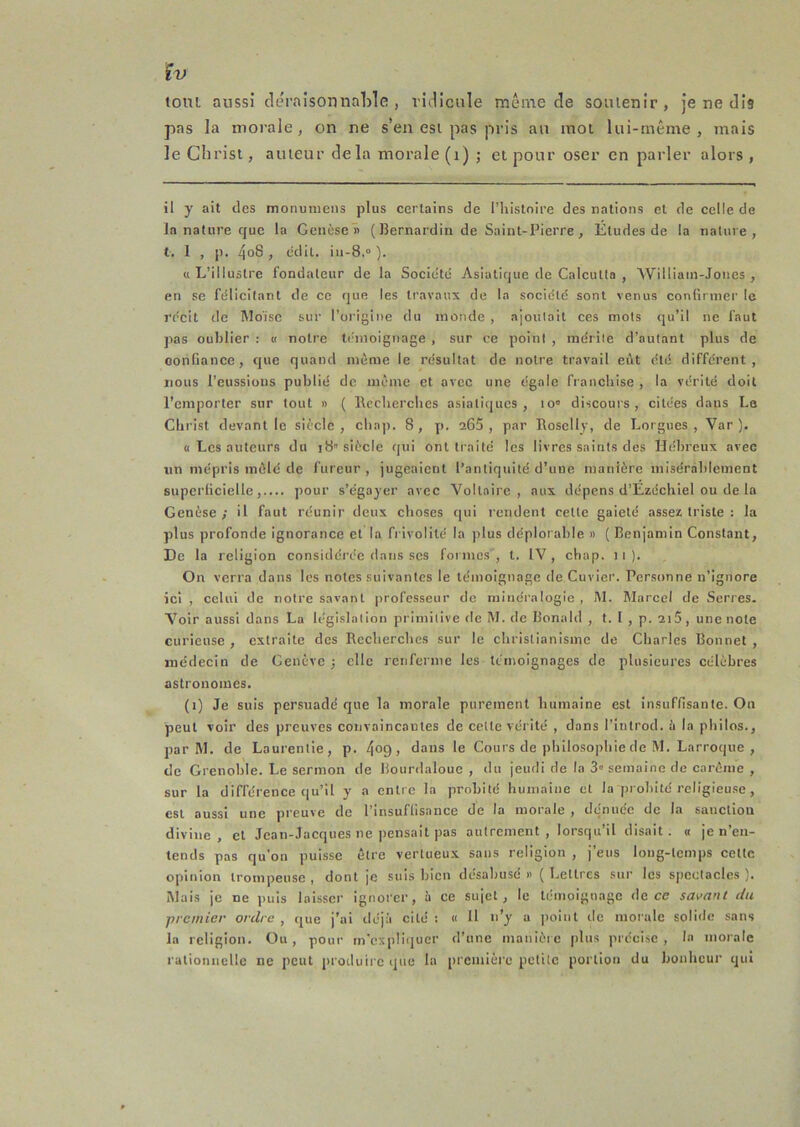 îv tout aussi ckM’aisomiable, viHicule même de soutenir, je ne dis pas la morale, on ne s’en est pas pris an mot lui-même, mais leClirisi, auteur delà morale (i) ; et pour oser en parler alors. il y ait des monumens plus certains de l’iiistoire des nations et de celle de la nature que la Genèsen ( Bernardin de Saint-Pierre, Etudes de la nature, t. I , p. 4o8 , (idil. iu-8.“ ). «L’illustre fondateur de la Société Asiatique de Calcutta , Williain-Joiies , en se félicitant de ce que les travaux de la société sont venus confirmer le re'cit de Aloïse sur l’origine du inonde , ajoutait ces mots qu’il ne faut ]ias oublier : « notre U'nioignage , sur ce point , mérite d’autant plus de oonfiance, que quand même le résultat de notre travail eût été différent, nous l’eussions publié de même et avec une égale franchise , la vérité doit l’emporter sur tout » ( Recherches asiatiques, lo» discours, citées dans La Christ devant le siècle, cha|). 8, p. a65 , par Roselly, de Lorgnes, Var ). « Les auteurs du 18'siècle qui ont traite les livres saints des Hébreux avec un mépris mêlé de fureur, jugeaient l’antiquité d’une manière misérablement supcriiciellepour s’égayer avec Voltaire, aux dépens d’Ezéchiel ou de la Genèse ; il faut réunir deux choses qui rendent cette gaieté assez triste : la plus profonde ignorance et la frivolité la plus déplorable » ( Benjamin Constant, De la religion considérée dans scs formes , t. IV , chap. 11). On verra dans les notes suivantes le témoignage de Cuvier. Personne n’ignore ici , celui de notre savant professeur de mlnéi'alogle , M. Marcel de Serres. Voir aussi dans La législation primitive de M. de Bonald , t. 1 , p. 2i5, une note curieuse , extraite des Recherches sur le christianisme de Charles Bonnet , médecin de Genève ; elle renferme les témoignages de plusieures célèbres astronomes. (i) Je suis persuadé que la morale purement humaine est insuffisante. On peut voir des preuves convaincantes de celte vérité , dans l’introd. h la philos., par M. de Laurentie, p. 4°9 > dans le Cours de philosophie de M. Larroque , de Grenoble. Le sermon de Bourdaloue , du jeudi de la 3« semaine de carême , sur la différence qu’il y a entre la probité humaine et la prohlté religieu.se, est aussi une preuve de l’insuffisance de la morale , dénuée de la sanction divine, et Jean-Jacques ne pensait pas autrement, lorsqu’il disait. « je n’en- tends pas qu’on puisse être vertueux sans religion , j’eus long-temps cette opinion trompeuse , dont je suis bien désabusé n ( Lettres sur les spectacles ). Mais je ne puis laisser ignorer, à ce sujet, le témoignage de ce savant du premier ordre, que j’ai déjà cité: « H n’y a jioint de moi'alc soliile sans la religion. Ou, pour m’expliijuer d’une manière plus préci.sc , la morale rationnelle ne peut produire que la première petite portion du bonheur qui