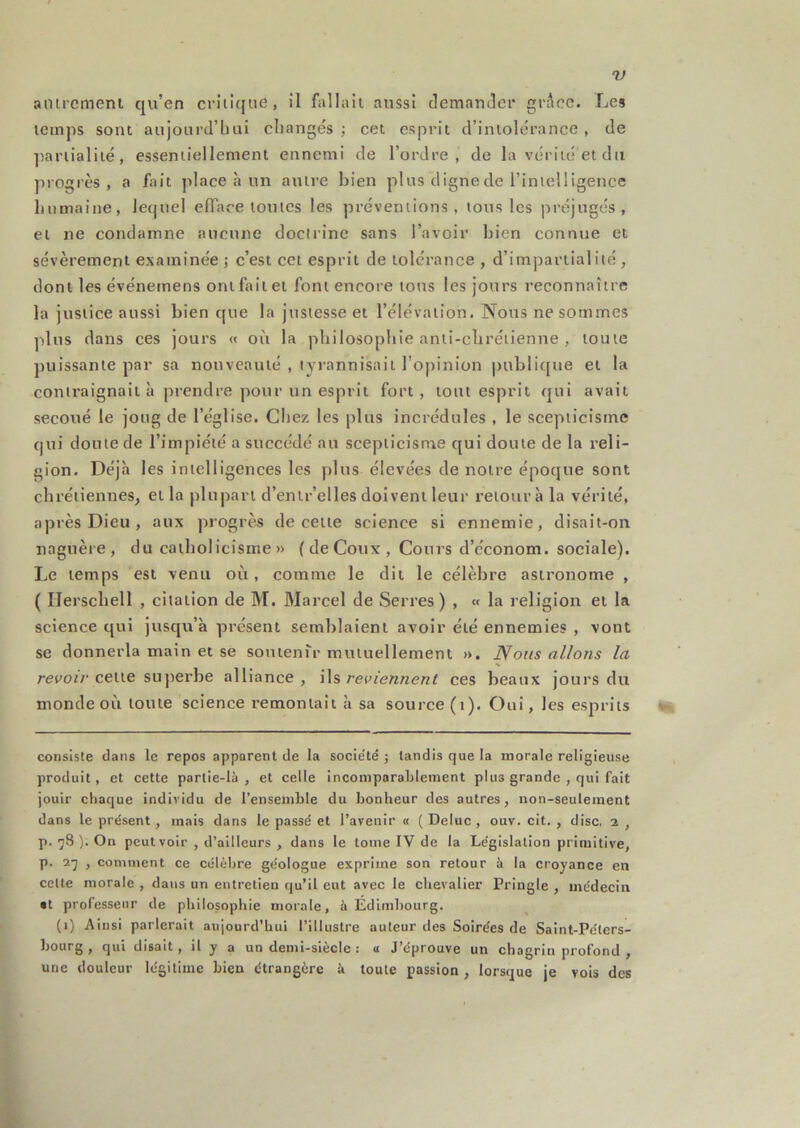 aiurcment qu’en critique, il fallait aussi demanJer grAcc. Les temps sont aujourd’hui changés; cet esprit d’intolérance, de partialité, essentiellement ennemi de l’ordre, de la vérité et du ]u ogrès , a fait place à un autre bien plus digne de l’intelligence humaine, lequel efface toutes les préventions, tous les préjugés, et ne condamne aucune docirine sans l’avoir bien connue et sévèrement examinée ; c’est cet esprit de tolérance , d’impartialité , dont les événemens onlfitiiei font encore tous les jours reconnaître la justice aussi bien que la justesse et l’élévation. Nous ne sommes ]dus dans ces jours « où la philosophie anti-clirétienne , toute puissante par sa nouveauté , tyrannisait l’opinion publique et la contraignait à prendre pour un esprit fort, tout esprit qui avait secoué le joug de l’église. Chez les plus incrédules , le scepticisme qui doute de l’impiété a succédé au scepticisme qui doute de la reli- gion. Déjà les intelligences les plus élevées de notre époque sont chrétiennes, et la plupart d’enlr’elles doivent leur retour à la vérité, après Dieu, aux progrès de cette science si ennemie, disait-on naguère, du catholicisme » (deCoux, Cours d’économ. sociale). Le temps est venu où, comme le dit le célèbre astronome , ( Ilerscbell , citation de M. Marcel de Serres) , « la religion et la science qui jusqu’à présent semblaient avoir été ennemies , vont se donnerla main et se sontenTr mutuellement ». Nous allons la s recot/’cette superbe alliance, \\% reviennent ces beaux jours du monde où toute science remontait à sa source (i). Oui, les esprits consiste dans le repos apparent de la socie'té ; tandis que la morale religieuse produit, et cette partie-là, et celle incomparablement plus grande , qui fait jouir chaque individu de l’ensemble du bonheur des autres, non-seulement dans le présent, mais dans le passé et l’avenir « ( Deluc , ouv. cit. , dise. 2, p. 78 ). On peut voir , d’ailleurs , dans le tome IV de la Législation primitive, p. l’j , comment ce célèbre géologue exprime son retour à la croyance en celte morale , dans un entretien qu’il eut avec le chevalier Pringle , médecin •t professeur de philosophie morale, à Édimhourg. (1) Ainsi parlerait aujourd’hui l’illustre auteur des Soirées de Saint-Péters- hourg , qui disait, il y a un demi-siècle : u J’éprouve un chagrin profond , une douleur légitime bien étrangère à toute passion , lorsque je vois des