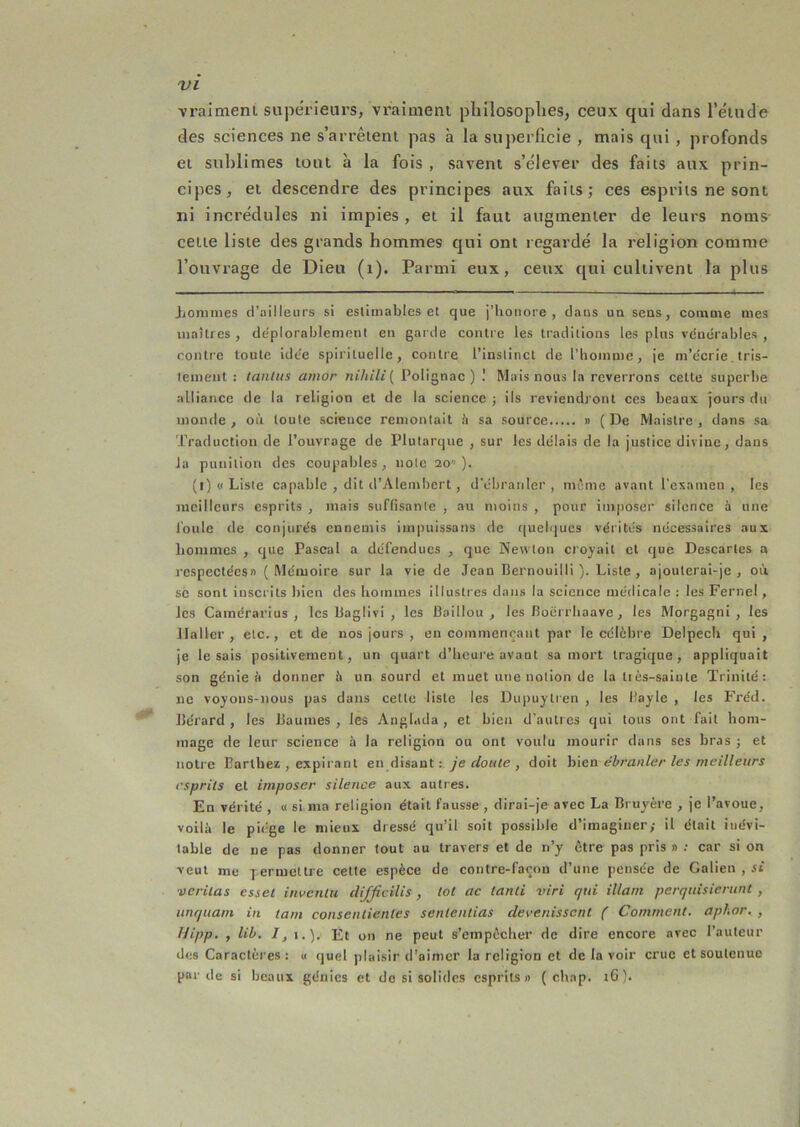 vraimenl supérieurs, vraiaieni philosophes, ceux qui dans l’élude des sciences ne s’arrêieni pas à la superficie , mais qui , profonds ei sublimes tout à la fois , savent s’élever des faits aux prin- cipes, et descendre des principes aux faits; ces esprits ne sont ni incrédules ni impies , et il faut augmenter de leurs noms cette liste des grands hommes qui ont regardé la religion comme l’ouvrage de Dieu (i). Parmi eux, ceux qui cultivent la plus Jiorunies d’ailleurs si estimables et que j’honore, dans un sens, comme mes uiaîti es , déplorablemeni en garde contre les traditions les plus vduérabics , contre toute idee spirituelle, contre l’instinct de l’homme, je m’e'crie, tris- tement : tanlus ainor nihili{ Polignac ) ! Mais nous la reverrons cette supcrite alliance de la religion et de la science ; ils reviendront ces beaux jours du monde , où toute science remontait ù sa source » ( De Maistre , dans sa Traduction de l’ouvrage de Plutarque , sur les délais de la justice divine, dans la punition des coupables, note 20 ). (1) (I Liste capable , dit d’Alembert, d’tMjranler , même avant l’esamen , les jiicillcurs esprits , mais suffisante , au moins , pour imposer silence à une l'oule de conjurés ennemis impuissans de quelques vérités nécessaires aux hommes , que Pascal a défendues , que Newton croyait et que Descartes a respectées» (Mémoire sur la vie de Jean Bernouilli ). Liste, ajouterai-je, où SC sont inscrits bien des hommes illustres dans la science méflicale : les Fernel, les Caraérarius , les Baglivi , les Baillou , les Boérrhaave, les Morgagni , les Haller, etc., et de nos jours , en commenrant par le célèbre Delpech qui, je lésais positivement, un quart d’heure avant sa mort tragique, appliquait son génie à donner h un sourd et muet une notion de la tiès-sainte Trinité: ne voyons-nous pas dans cette liste les Dupuylren , les Bayle , les Fréd. Bérard , les Baumes , les Anglada , et bien d’autres qui tous ont fait hom- mage de leur science à la religion ou ont voulu mourir dans ses bras j et notre Barthez , expirant en disant : ye r/o«<e , doit h\en ébranler les meilleurs esprits et imposer silence aux autres. En vérité , u si ma religion était fausse , dirai-je avec La Bruyère , je l’avoue, voilà le piège le mieux dressé qu’il soit possible d’imaginer; il était inévi- table de ue pas donner tout au travers et de n’y être pas pris » ; car si on veut me 7 eriuettre cette espèce de contre-façon d’une pensée de Galien , si veritas esset inventa difjîcilis , toi ac tanli viri qui illatn perquisiertinl , unquain in tain consenlienles senlentias devenissent ( Comment, aphar. , Uipp. , lib. /, I.). Ft on ne peut s’empêcher de dire encore avec l’auteur des Caractères : u quel plaisir d’aimer la religion et de la voir crue et soutenue par de si beaux génies et de si solides esprits» ( chap. tG).