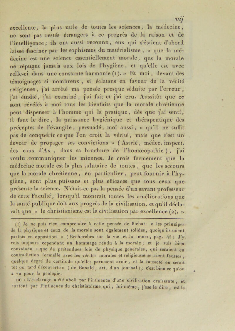 VI] excellente, la plus utile de toutes les sciences, la me'decine, ne sont pas restés étrangers à ce progrès de la raison et de l’intelligence; ils ont aussi reconnu, eux qui s’étaient d’abord laissé fasciner par les sophismes du matérialisme, « que la mé- decine est une science essentiellement morale, que la morale ne répugne jamais aux lois de l’hygiène , et qu’elle est avec celle-ci dans une constante harmonie (i). » Et moi, devant des témoignages si nombreux, si éclaians en faveur de la vérité religieuse, j’ai arrêté ma pensée presque séduite par l’erreur, j’ai étudié, j’ai examiné, j’ai fait et j’ai cru. Aussitôt que ce sont révélés à moi tous les bienfaits que la morale chrétienne peut dispenser à l’homme qui la pratique, dès que j’ai senti, il faut le dire, la puissance hygiénique et thérapeutique des préceptes de l’évangile; persuadé, moi aussi, « qu’il ne suffit pas de conquérir ce que l’on croit la vérité, mais que c’est un devoir de propager ses convictions » (Astrié, médec. inspect. des eaux d’Ax , dans sa brochure de l’homoeopalhie ) , j’ai voulu communiquer les miennes. Je crois fermement que la médecine morale est la plus salutaire de toutes , que les secours que la morale chrétienne , en particulier , peut fournir à l’hy- giène , sont plus puissans et plus efficaces que tous ceux que présente la science. W’était-ce pas la pensée d’un savant professeur de cette Faculté, lorsqu’il montrait toutes les améliorations que la santé publique doit aux progrès de la civilisation, et qu’il décla- rait que « le christianisme est la civilisation par excellence (2). » (i) Je ne puis rien comprendre à cette pensée de Richat : « les principes de la physique et ceux de la morale sont également solides, quoiqu’ils soient parfois en opposition » (Recherches sur la vie et Ja mort, pag. 45). J’y vois toujours cependant un hommage rendu à la morale ; et je suis bien convaincu « que de prétendues lois de physique générales, qui seraient en contradiction formelle avec les vérités morales et religieuses seraient fausses , quelque degré de certitude qu’elles parussent avoir, et la fausseté en serait tôt ou lard découverte » (de Ronald, art. d’un journal c’est bien ce qu’on a vu pour la géologie. (a) « L’esclavage a été aboli par l’influence d’une civilisation croissante , et surtout par l’influence du christianisme qui, lui-mème, j’ose le dire, est la