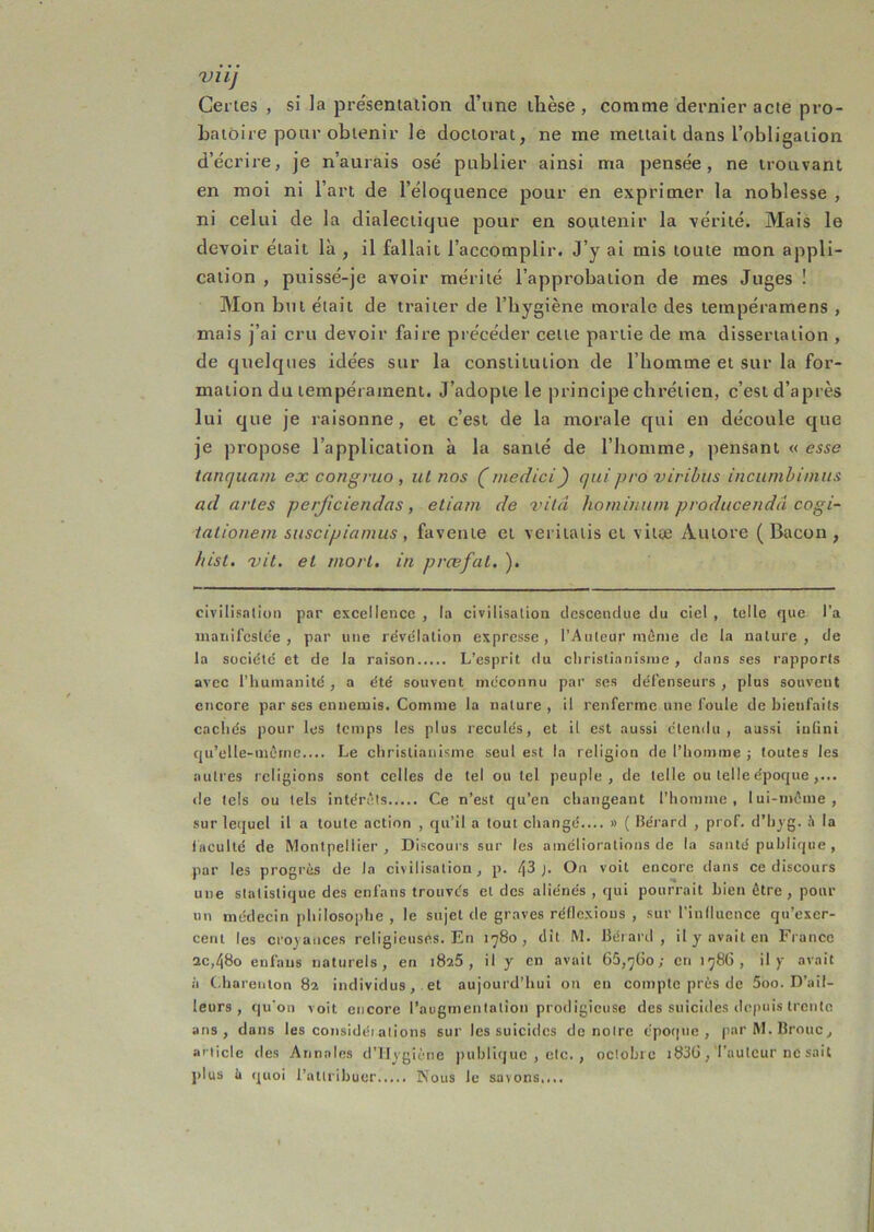 VllJ Certes , si la pre'sentalion d’une llièse , comme dernier acte pro- batoire pour obtenir le doctorat, ne me mettait dans l’obligation d’écrire, je n’aurais osé publier ainsi ma pensée, ne trouvant en moi ni l’art de l’éloquence pour en exprimer la noblesse , ni celui de la dialectique pour en soutenir la vérité. Mais le devoir était là , il fallait l’accomplir. J’y ai mis toute mon appli- cation , puissé-je avoir mérité l’approbation de mes Juges ! Mon but était de traiter de l’bygiène morale des tempéramens , mais j’ai cru devoir faire précéder cette partie de ma dissertation , de quelques idées sur la constitution de l’homme et sur la for- mation du tempérament. J’adopte le principe chrétien, c’est d’après lui que je raisonne, et c’est de la morale qui en découle que je propose l’application à la santé de l’homme, pensant « tanqiiam ex congriio , ut nos (medici) quipro viribiis inciimbinius ad artes perficiendas, etiam de vilâ hominiun pvoducendâ cogi- tationem suscipiamus, favente et veritatis et vitæ Autore (Bacon, hisl. 'vit. et mort, in prœfat. ). civilisnilon par excellence , la civilisation clescencliie du ciel , telle que l’a mariifcside , par une révélation expresse, rAuleur même de la nature, de la société et de la raison L’esprit du christianisme , dans ses rapports avec l’humanité , a été souvent méconnu par ses défenseurs , plus souvent encore par ses ennemis. Comme la nature , il renferme une foule de bienfaits cachés pour les temps les plus reculés, et il est aussi étendu, aussi iufini qu’elle-mêrne.... Le christianisme seul est la religion de l’homme j toutes les autres religions sont celles de tel ou tel peuple, de telle ou telle époque,... de tels ou tels intérêts Ce n’est qu’en changeant l’homme, lui-même, sur 1ei{ucl il a toute action , qu’il a tout changé.... » ( Ilérard , prof, d’hyg. h la faculté de Montpellier, Discoui's sur les améliorations de la santé publique , par les progrès de la civilisation, p. i\Z }. On voit encore dans ce discours une statistique des enfans trouvés et des aliénés , qui pourrait bien être, pour un médecin philosophe , le sujet de graves réflexions , sur rinfluence qu’exer- cent les croyances religieuses. En 1780, dit M. Bérard , il y avait en France ac,48o enfans naturels, en 1826, il y en avait 65,7Üo; en 1786, il y avait à (diareuton 82 individus, et aujourd’hui o?i en compte près de 5oo. D’ail- leurs , qu’on voit encore l’augmentation prodigieuse des suicides depuis trente ans, dans les considét alions sur les suicides do notre épo(|ue , parM.Brouc, article des Annales d’ilygiêne publique , etc. , octobre i83G, l’auteur ne sait plus il quoi l’attribuer Nous le savons....