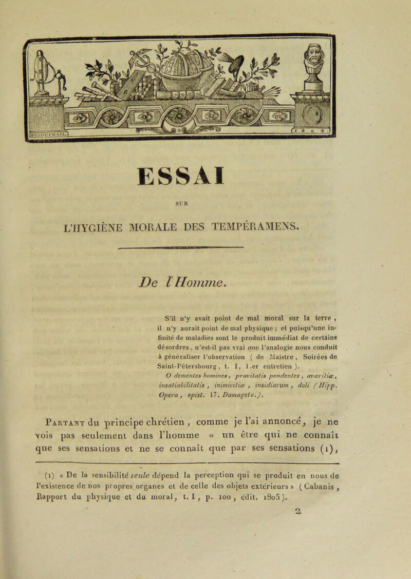 ESSAI Si: R L’HYGIÈNE MORALE DES TEMPÉRAMENS. De ï Homme. S’il n’y avait point de mal moral sur la terre , il n’y aurait point de mal physique; et puisqu’une in- finité de maladies sont le produit immédiat de certains désordres, n’est-il pas vrai que l’analogie nous conduit à généraliser l’observation ( de JMaistre , Soirées de Saint-Pétersbourg, t. I, l.er entretien}. O demenles hominet, pravitatis pendenles , avarilia:, imatiabiUlatis , inimicüiœ , insidiarum, doit ( Jlipp. Opéra, epist. Il, Damageto.J, Partant du principe chrétien , comme je l’ai annoncé, je ne \ois pas seulement dans l’homme « un être qui ne connaît que ses sensations et ne se connaît que par ses sensations (i). (i) «De la sensibilité dépend la perception qui se produit en nous de l’existence de nos propres organes et de celle des objets extérieurs » ( Cabanis ,