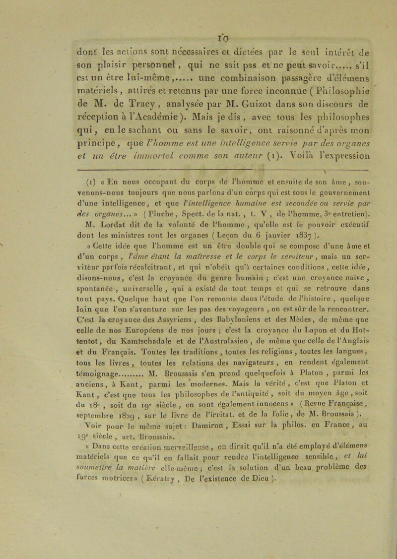 dont les aclions sont necessaires et diciees par le seul intérêt de son plaisir personnel, qui ne sait pas et ne peut savoir s’il est un être lui-même, une combinaison passagère d’élémens matériels , attires et retenus par une force inconnue ( Puilosopliie de M. de Tracy , analysée par M. Guizot dans son discours de réception à l’Académie ). Mais je dis , avec tous les pliilosophes qui, en le sachant ou sans le savoir, ont raisonné d’après mon principe, que Vhomme esl une intelligence servie par des organes et un être immortel comme son auteur (i). Voilà l’expression (i) «En nous occupant du corps de l’honinie et ensuite de son âme, sou- venons-nous toujours que nous parlons d’un corps qui est sous le gouvernement d’une intelligence, et que l’intelligence humaine esl secondée ou servie par des organes... » ( Pluclie, Spect. de la nat. , t. V , de l’homme, 3' entretien). M. Lordat dit de la volonté de l’homme , qu’elle est le pouvoir exécutif dont les ministres sont les organes { Leçon du 6 janvier iSS’j ). «Cette idée que l’homme est un être double qui se compose d’une âme et d’un corps, Vdrne étant la maîtresse et le corps le serviteur, mais un ser- viteur parfois récalcitrant, et qui n’obéit qu’à certaines conditions , celte idée, disons-nous, c’est la croyance du genre humain ; c’est une croyance naïve , spontanée-, universelle , qui a existé de tout temps et qui se retrouve dans tout pays. Quelque haut que l’on remonte dans l’étude de l’histoire , quelque loin que l’on s’aventure sur les pas des voyageurs , on est sûr de la rencontrer. C’est la croyance des Assyriens , des Babyloniens et des Mèdes, de môme que celle de nos Européens de nos jours ; c’est la croyance du Lapon et du Hot- tentot, du Kamtschadale et de l’Australasien , de même que celle de l’Anglais et du Français. Toutes les traditions , toutes les religions , toutes les langues, tous les livres , toutes les relations des navigateurs , en rendent également témoignage M. Broussais s’en prend quelquefois à Platon , parmi les anciens, à Kant, parmi les modernes. Mais la vérité, c’est que Platon et Kant, c’est que tous les philosophes de l’antiquité , soit du moyen âge , soit du i8 , soit du 19° siècle, en sont également innocens » (Bevue Française, septembre 1829 , sur le livre de l’irritât, et de la folie , de M. Broussais ). Voir pour le même sujet : ÏDamiron , Essai sur la philos, en France, au 19' siècle, art. Broussais. « Dans cette création merveilleuse, en dirait qu’il n’a été employé d’éléniens analériels que ce qu’il en fallait pour rendre l’intelligence sensible, et lui soumettre la matière elle-même; c’est la solution d’un beau problème des forces motrices» { Kératry , De l’existence de Dieu ).