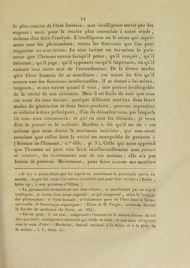 la plus concise de leire luimain , une intelligence servie par des organes ; mais pour la rendre plus accessibl-e à notre étude , lâchons d’en faire l’analyse. L’intelligence est le terme qui repré- sente tous les phénomènes, toutes les fonctions que l’on peut rapporter an sens intime. Le sens intime est lui-même la puis- sance,que l’homme exerce lorsqu’il pense, qu’il conçoit, qu’il raisonne , qu’il juge , qu’il approuve ou qu’il improuve, ou qu’il exécute tout autre acte de l’entendement. De là divers modes qu’a l’être liumain de se manifester ; car toutes les fois qu’il <exerce une des fonctions intellectuelles , il se donne à lui-même, toujours, et aux autres quand il veut, une preuve irréfragable de la vérité de son existence. Mais il est facile de voir que tous ces actes du sens intime, quoique dilTérens entr’eux dans leurs modes de génération et dans leurs produits , peuvent cependant se réduire à detix principaux , d’où ils découlent tous, par lesquels ils sont tous commencés, et qui en sont les élémens ; je vetix dite la pensée et la volonté. Barthez a dit qu’il est de « ces notions que nous donne le sentiment intérieur, qui sont aussi certaines que celles dont la vérité est susceptible de preuves » ( Science de l’homme, i. édit. , p. 5 ). Celle qui nous apprend que l’homme ne peut rien faire intellectuellement sans penser et vouloir, est évidemment une de ces notions ; elle n’a pas besoin de preuves. Maintenant, pour faire rentrer ma manière «Il n’y a aucun doute que les esprits ne constituent la principale partie du monde , et que les corps n’y soient introduits que pour leur service » ( Euler , lettre 19', à une princesse d’Allem. ). « La personnalité humaine est une âme vivante , se manifestant par un esprit intelligent , et revêtu d’un corps organisé , ce qui comprend , selon le langage des philosophes: i° l’être humain j 2“ l’existence pure de l'être dans sa forme spirituelle ; 3“ l’enveloppe organiques » (Thèse de M. Verger, soutenue devant la faculté de médecine de Pai’is, en i834). « On ne peut, il est vrai , comprendre l’essence ou la nature Intime de cet être spirituel, intelligent et immortel i\\ii réside eu nous , et que nous désignons sous le nom d'àine » ( Mnchride , Introd. luélhod. à la théor. et à la prat. d«