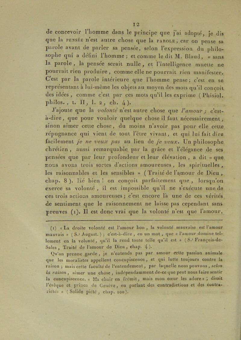 de concevoir l’iiomme dans le principe que j’ai adopie, je dis que la pensée n est autre cliose que la parole, car on pense sa parole avant de parler sa pensee, selon l’expression du philo- sophe qui a défini l’homme; et comme le dit M. Blaud, « sans la parole, la pensée serait nulle, et l’intelligence muette ne pourrait rien produire, comme elle ne pourrait rien manifester. C’est par la parole intérieure que l’homme pense ; c’est en se représentant à lui-même les objets au moyen des mots qu’il conçoit des idées , comme c’est par ces mots qu'il les exprime ( Phisiol. philos., t. II, 1. 2, ch. 4)' J’ajoute que la -yo^on'é n’est autre chose que Vamour j c’est- à-dire, que pour vouloir quelque chose il faut nécessairement, sinon aimer cette chose, du moins n’avoir pas pour elle cette répugnance qui vient de tout l’être vivant, et qui lui fait dire facilement je ne veux pas au lieu de je veux. Un philosophe chrétien , aussi remarquable par la grâce et l’élégance de ses pensées que par leur profondeur et leur élévation , a dit « que nous avons trois sortes d’actions amoureuses , les spirituelles , les raisonnables et les sensibles » ( Traité de l’amour de Dieu, cbap. 8 ). lié bien ! on conçoit parfaitement que , lorsqu’on exerce sa volonté , il est impossible qu’il ne s’exécute une de ces trois actions amoureuses; c’est encore là une de ces vérités de sentiment que le raisonnement ne laisse pas cependant sans preuves (i). Il est donc vi’ai que la volonté n’est que l’amour, (i) «La droite volonté est l’amour bon, la volonté mauvaise est l'amour mauvais « ( S.‘ Augusl. ) ; c’est-h-dire , en un mot , que « l’amour domine tel- lement en la volonté, qu’il la rend toute telle qu’il est » ( S.'Francois-de- Sales , Traité de l’amour de Dieu , chap. 4 )• Qu’on prenne garde , je n’entends pas par amour celte passion animale que les moralistes appellent concupiscence, et qui lutte toujours contre la raison; mais celte faculté de l’entendement, par laquelle nous pouvons , se/oM la raison , aimer une chose, indépendamment de>ce que peut nous faire sentir la concupiscence. « Ma chair en frémit, mais mou cœur les adore »'J disait l’évfique et prince de Genève, en parlant des contradictions et des coutra- riélés n (Solide piété, chap. loo).