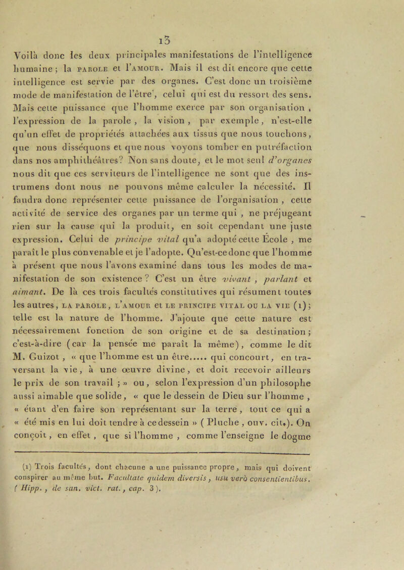 Voilà donc les deux principales manifesiaiions de l’inielligence humaine; la parole ei I’amoür. Mais il est dit encore que ceue intelligence est servie par des organes. C’est donc un troisième mode de manifestation de l’être’, celui qui est du ressort des sens. Mais cette puissance que l’homme exerce par son organisation , l’expression de la parole, la vision, par exemple, n’est-elle qu’un effet de propriétés attachées aux tissus que nous touchons, que nous disséquons et que nous voyons tomber en putréfaction dans nos amphithéâtres? Non sans doute, et le mot seul d’organes nous dit que ces serviteurs de l’intelligence ne sont que des ins- irumens dont nous ne pouvons même calculer la nécessité. Il faudra donc représenter cette puissance de l’organisation , cette activité de service des organes par un terme qui , ne préjugeant rien sur la cause qui la produit, en soit cependant une juste expression. Celui de principe vital c^w’a. adopté cette École , me paraît le plus convenable et je l’adopte. Qu’est-cedonc que l’homme à présent que nous l’avons examiné dans tous les modes de ma- nifestation de son existence ? C’est un être vivant , parlant et aimant. De là ces trois facultés constitutives qui résument toutes les autres, la parole, l’amour et le principe vital ou la vie (i); telle est la nature de l’homme. J’ajoute que cette nature est nécessairement fonction de son origine et de sa destination; c’est-à-dire (car la pensée me paraît la même), comme ledit M. Guizot , « que l’homme est un être qui concourt, en tra- versant la vie, à une œuvre divine, et doit recevoir ailleurs le prix de son travail ;» ou, selon l’expression d’un philosophe aussi aimable que solide, « que le dessein de Dieu sur l’homme , « étant d’en faire son représentant sur la terre, tout ce qui a a été mis en lui doit tendre à cedessein » ( Pluche , ouv. cit.). On conçoit, en effet , que si l’homme , comme l’enseigne le dogme (i) Trois facultts, dont chacune a une puissance propre, mais qui doivent conspirer au mt'ine but. Faeuhate (/utelcrn diversis, nsu vero consentienlibus.