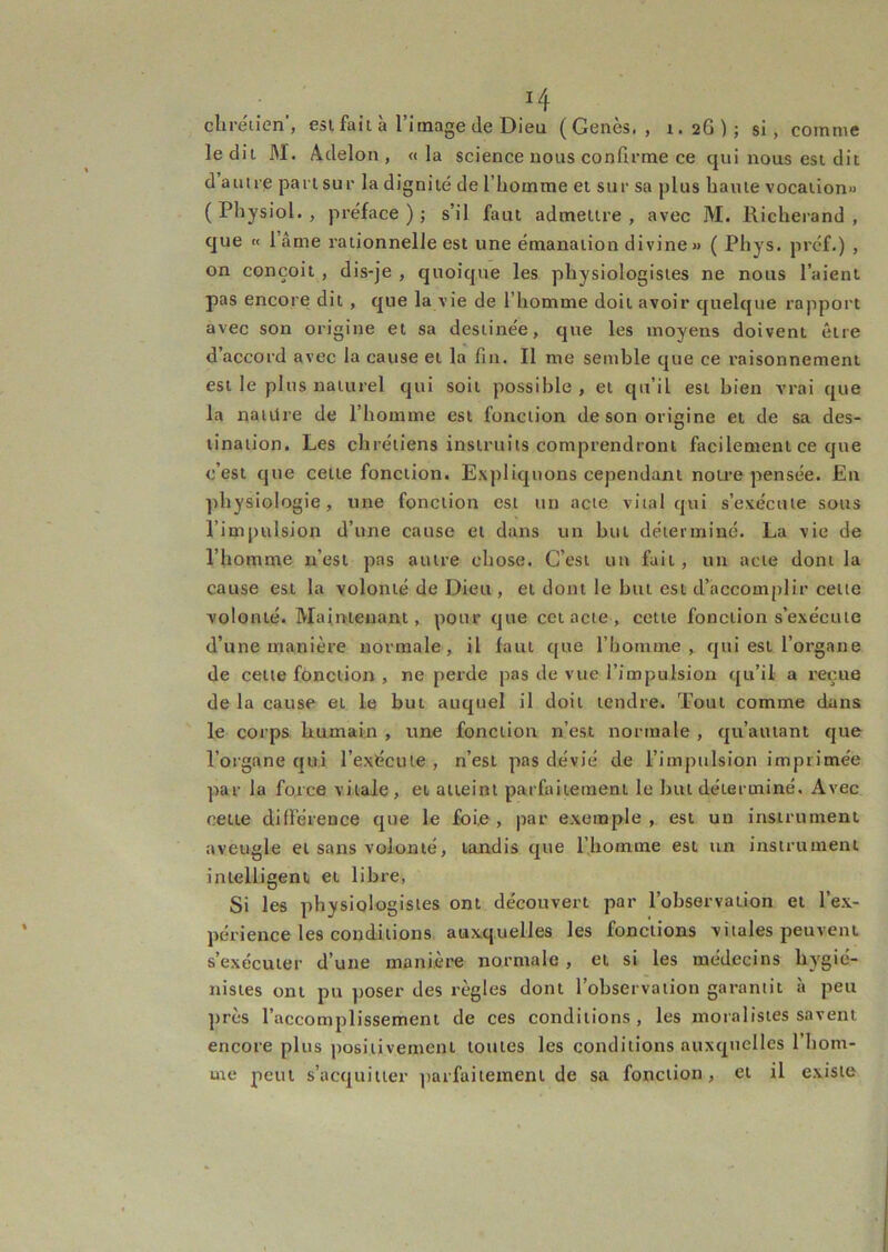 ^4 cliréiien’, esi fait à l’image de Dieu (Genès. , t.2G); si, comme le dit M. Adelon , « la science nous confirme ce qui nous est dit d autre part sur la dignité de l’homme et sur sa plus haute vocation» ( Physiol. , préface ) ; s’il faut admettre , avec M. Richerand , que « 1 âme rationnelle est une émanation divine» ( Phys, préf.) , on conçoit , dis-je , quoique les physiologistes ne nous l’aient pas encore dit , que la vie de l’homme doit avoir quelque rapport avec son origine et sa destinée, que les moyens doivent être d’accord avec la cause et la fin. Il me semble que ce raisonnement est le plus naturel qui soit possible , et qu’il est bien vrai que la naiilre de l’homme est fonction desonoricine et de sa des- D tinaiion. Les chrétiens instruits comprendront facilement ce que c’est que cette fonction. Expliquons cependant notre pensée. En physiologie, une fonction est un acte vital qui s’exécute sous l’impulsion d’une cause et dans un but déterminé. La vie de l’homme n’est pas autre chose. C’est un fait, un acte dont la cause est la volonté de Dieu , et dont le but est d’accomplir cette volonté. Maintenant, pour que cctacie, cette fonction s’exécute d’une manière normale, il faut que l’homme, qui est l’organe de cette fonction , ne perde pas de vue l’impulsion qu’il a reçue de la cause et le but auquel il doit tendre. Tout comme dans le corps humain , une fonction n’est normale , qu’autant que l’organe qui l’exécute, n’est pas dévié de l’impulsion imprimée par la force vitale , et atteint parfaitement le but déterminé. Avec celte différence que le foie, par exemple, est un instrument aveugle et sans volonté, tandis que Rhomme est un instrument intelligent et libre, Si les physiologistes ont découvert par l’observation et l’ex- périence les coiîditions auxquelles les fonctions vitales peuvent s’exécuter d’une manière normale , et si les médecins hygié- nistes ont pu poser des règles dont l’observation garantit à peu près l’accomplissement de ces conditions, les moralistes savent encore plus positivement toutes les conditions auxquelles l’hom- me peut s’acquitter ])arfaitement de sa fonction, et il existe