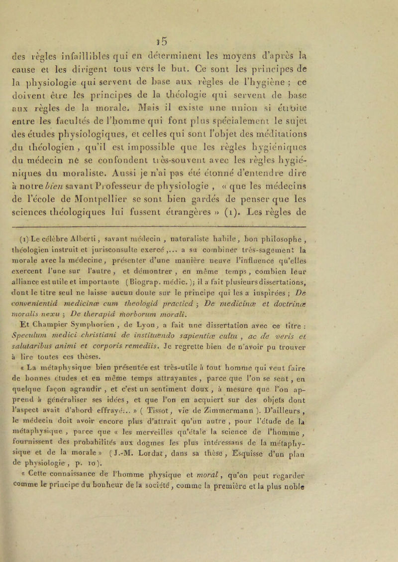 j5 des règles infaillibles qui en cléierniineni les moyens d’après l.'\ cause ei les dirigent tous vers le but. Ce sont les principes de la ])bysiologie qui servent de base aux règles de l’hygiène ; ce doivent être les principes de la théologie (fui servent de base aux règles de la morale. Mais il existe une union si éiioiid entre les facultés de l’homme qui font plus spécialement le sujet des études physiologiques, et celles qui sont l’objet des méditations du théologien, qu’il est impossible que les règles hygiéniques du médecin né se confondent lios-souvent avec les règles hygié- niques du moraliste. Aussi je n’ai pas été étonné d’entendre dire à notre savant Pi ofesseur de physiologie , « que les médecins de l’école de ÎMontpellier se sont bien gardés de penser que les sciences tliéologiques lui fussent étrangères » (i). Les règles de (i) Le célèbre Albcrti, savant mctlecin , naturaliste babile, bon philosophe , théologien instruit et jurisconsulte exercé a su combiner Irès-sageiuent la morale avec la médecine, présenter d’une manière neuve l’influence qu’elles exercent l’une sur l’autre, et démontrer, en même temps, combien leur alliance est utile et importante (Biograp. inédic. ); il a fait plusieursdissertalions, dont le titre seul ne laisse aucun doute sur le principe qui les a inspirées ; De convenientid medicinœ cum theologid praclicd -, De medicinæ et doctrince morales nexii ; De lherapid rtiorhorum morali. Et Champier Symphorien , de Lyon, a fait une dissertation avec ce titre : Spéculum rnedici christiani de instituendo sapientiœ cului , ac de veris et salularibus aninii et corporis remediis. Je regrette bien de n’avoir pu trouver à lire toutes ces thèses. « La métaphysique bien présentée est très-utile à fout homme qui veut faire de bonnes études et en même temps attrayantes , parce que l’on se sent, en quelque façon agrandir, et c’est un sentiment doux, îi mesure que l’on ap- prend à généraliser ses idées, et que l’on en acquiert sur des objets dont l’aspect avait d’abord effrayé;..» ( Tissot, vie de Zimmermann ). D’ailleurs, le médecin doit avoir encore plus d’attrait qu’un autre , pour l’étude de la métaphysicjue , parce que « les merveilles qu’étale la science de l’homme , fournissent des probabilités aux dogmes les plus intéressans de la métaphy- sique et de la morale» (J.-M. Lotdat, dans sa thèse. Esquisse d’un plan de physiologie, p. lo). O Cette connaissance de l’homme physique et moral, qu’on peut regarder comme le principe du bonheur de la société, comme la première et la plus noble