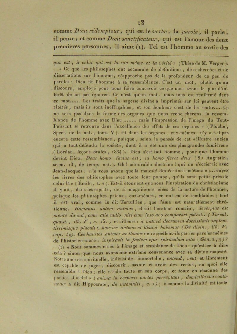 tomme Dieu rédempteur, qui e%\.\e verbe, la parole, il parle, ■il pense; et comme Dieu sanctificateur, qui est l’amour des deux premières personnes, il aime(i). Tel est l’homme au sortir des qui est, à celui qui est la vie même et la vérité n (Thèse de M. Verger ). (I Ce que les philosophes ont accumulé de définitions , de recherches et de dissertations sur l’horame, n’approche pas de la profondeur de ce peu de paroles: Dieu fit l’homme à sa ressemblance. C’est un mot, plutôt qu’un discours, employé pour nous faire concevoir ce que nous avons le plus d’in- térêt de ne pas ignorer. Ce n’est qu’un mot , mais tous est renfermé dans ce mot Les traits que la sagesse divine a imprimés sur lui peuvent être altérés , mais ils sont ineffaçables , et son bonheur c’est de les sentir Ce ne sera pas dans la forme des organes que nous rechercherons la ressem- blance de l’homme avec Dieu , mais l’impression de l’image du Tout- Puissant se retrouve dans l’excellence des effets de ces organes » (Pluche, Spect. de la nat., tom. V). Et dans les organes, enx-mômes , n’y a-t-il pas encore cette ressemblance , puisque, selon la pensée de cet «illustre ancien qui a tant défendu la société., dont il a été une des plus grandes lumières» ( Lordat, leçons orales , i834 ). Dieu s’est fait homme , pour que l’homme devînt Dieu. Deus homo faclus est, ut homo fieret deiis (S.* Augustin, «crm. i3 , de teinp. nat.). Oh! admirable doctrine ! qui ne s’écrierait avec .Tcan-Jacques ; «je vous avoue que la majesté des écritures m’étonne ;... voyez les livres des philosophes avec toute leur pompe , qu’ils sont petits près de colui-lè » ( Émile, t. 2 ). Est-il étonnant que sous l’inspiration du christianisme il y ait, dans les esprits , de si magnifiques idées de la nature de l’homme, puisque les philosophes pn'icns , eux-inèraes , en ont eu de semblables; tant il est vrai , comme le dit Tertullien , que l’Ame est naturellement chré- tienne. Humanus autem animus , disait l’orateur romain , decerptus est mente divind , cum alio nulle nisi ctim ipso de0 comparari polesl,. ( Tuscid, quœsL , lih. V, c. ) et ailleurs : à naturn dcoriim ut doctissimis sapiem- tlssimisque plaçait •, hauslos animas et lihalos hahemus (De divin. , //ô. cap. 4g^. Ces hauslos aniwios etc ne rappellent-ils pas les paroles mêmes de l’historien sacré : inspiravit in faciem ejus spiraculum vitre ( Gen. 1,'] ) ? (i) « Nous sommes créés h l’image et semblance de Dieu: qu’est-ce A dire cela ? sinon que nous avons une extrême convenance avec sa divine majesté. Notre Ame est spirituelle , indivisible , immortelle , entend, veut et librement est capable de juger, discourir, savoir et avoir des vertus, en quoi elle ressemble à Dieu ; elle réside toute en sou corps, et toute en chacune des parties d’icclui » [anima in corporis partes perreptans , domiciho suo conli- neliir a dit Hippocrate, de insoinniïs , c. i ) -, « comme la divinité est toute