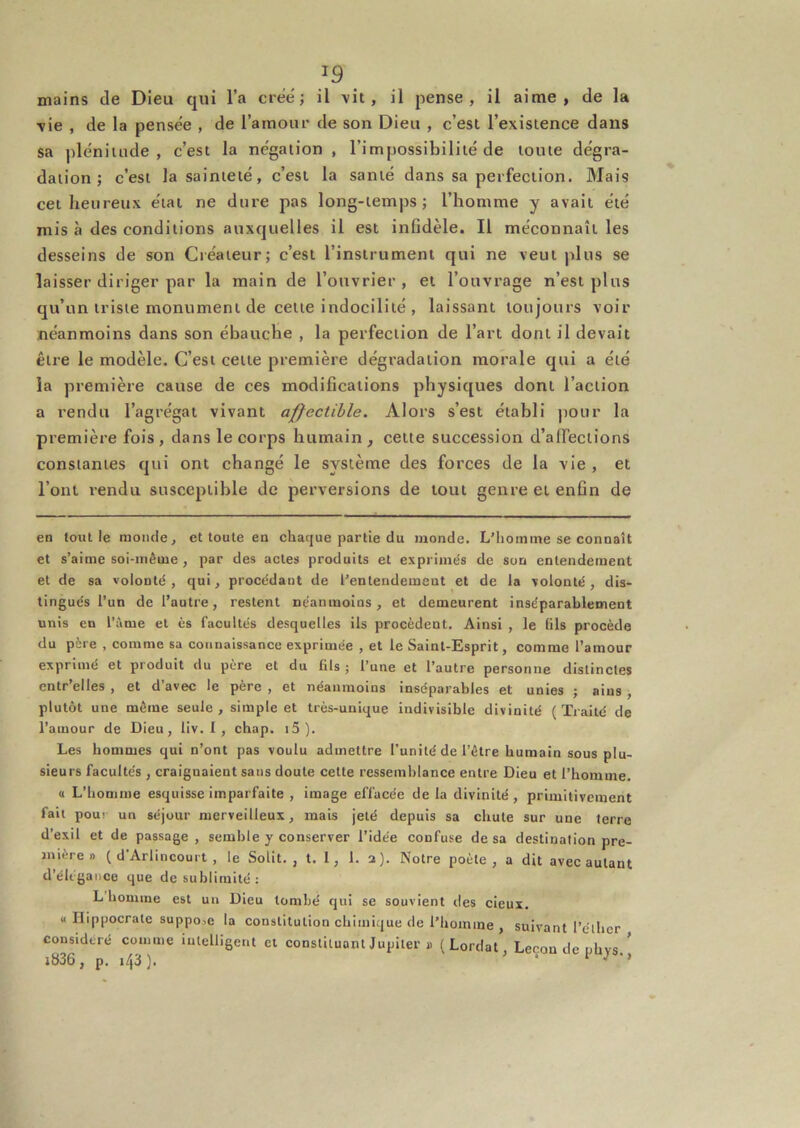 mains de Dieu qui l’a créé; il vit, il pense, il aime, de la vie , de la pensée , de l’amour de son Dieu , c’est l’existence dans sa plénitude, c’est la négation , l’impossibilité de toute dégra- dation; c’est la sainteté, c’est la santé dans sa perfection. Mais cet heureux étal ne dure pas long-temps; l’homme y avait été mis à des conditions auxquelles il est infidèle. Il méconnaît les desseins de son Créateur; c’est l’instrument qui ne veut plus se laisser diriger par la main de l’ouvrier , et l’ouvrage n’est plus qu’un triste monument de cette indocilité , laissant toujours voir néanmoins dans son ébauche , la perfection de l’art dont il devait être le modèle. C’est cette première dégradation morale qui a été la première cause de ces modifications physiques dont l’action a rendu l’agrégat vivant affectihle. Alors s’est établi pour la première fois, dans le corps humain, celte succession d’alfeclions constantes qui ont changé le système des forces de la vie , et l’ont rendu susceptible de perversions de tout genre et enfin de en tout le monde, et toute en chaque partie du monde. L’homme se connaît et s’aime soi-même , par des actes produits et exprimés de son entendement et de sa volonté, qui, procédant de l’entendement et de la volonté, dis- tingués l’un de l’autre, restent néanmoins, et demeurent inséparablement unis en l’àme et ès facultés desquelles ils procèdent. Ainsi , le fils procède du père , comme sa connaissance exprimée , et le Saint-Esprit, comme l’amour exprimé et produit du père et du fils ; l’une et l’autre personne distinctes entr’elles , et d’avec le père , et néanmoins inséparables et unies ; aius, plutôt une même seule, simple et très-unique indivisible divinité (Traité de l’amour de Dieu, liv. I , chap. i5). Les hommes qui n’ont pas voulu admettre l’unité de l’être humain sous plu- sieurs facultés , craignaient sans doute cette ressemhlance entre Dieu et l’homme. « L’homme esquisse imparfaite , image effacée de la divinité, primitivement fait pour un séjour merveilleux, mais jeté depuis sa chute sur une terre d’exil et de passage , semble y conserver l’idée confuse de sa destination pre- mière » ( d’Arlincourt , le Solit. , t. 1, 1. a). Notre poète, a dit avec autant d’élégance que de sublimité: L homme est un Dieu tombé qui se souvient des cieux. « Ilippocrate suppo,e la constitution chimique de l’homme , suivant l’élhcr considéré comme intelligent et constituant Jupiter » (Lordat, Leçon de nhys i836, p. 143 ). - 1 J •>