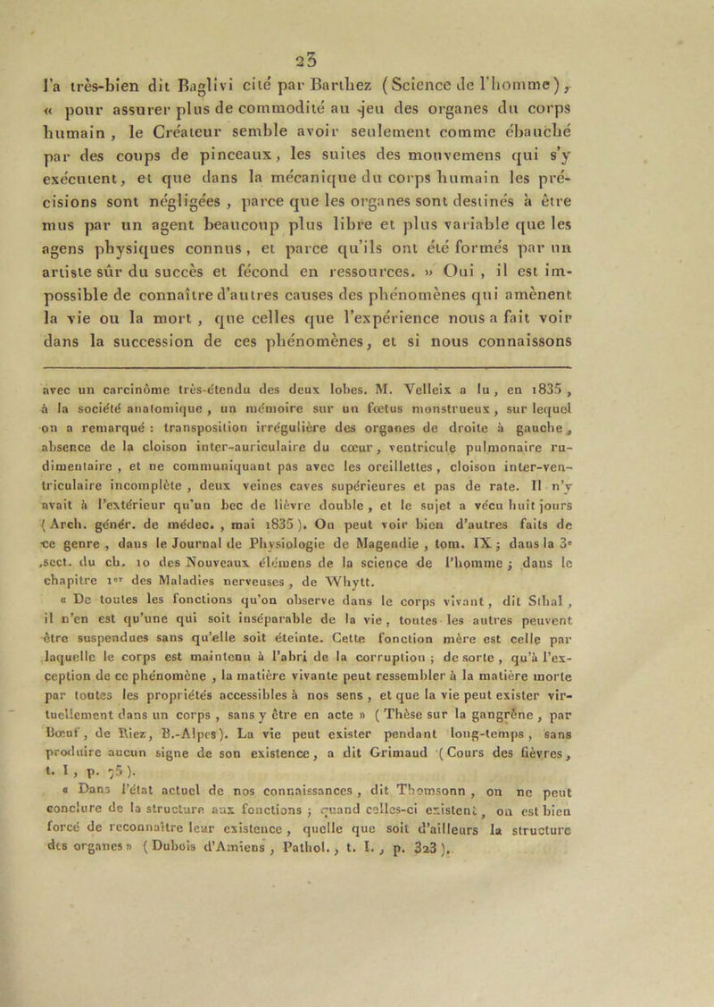25 l’a très-bien dit Baglivi cité par Barthez ( Science Je riiomme ) , « pour assurer plus de commodité au ^eu des organes du corps humain , le Créateur semble avoir seulement comme ébauché par des coups de pinceaux, les suites des mouvemens qui s’y exécutent, et que dans la mécanique du corps humain les pré- cisions sont négligées , parce que les organes sont destinés à être mus par un agent beaucoup plus libre et plus variable que les agens physiques connus, et parce qu’ils ont été formés par un artiste sûr du succès et fécond en ressources. » Oui , il est Im- possible de connaître d’autres causes des phénomènes qui amènent la vie ou la mort, que celles que l’expérience nous a fait voir dans la succession de ces phénomènes, et si nous connaissons avec un carcinome très-dtendu des deux lobes. M. Velleix a lu , en i835 , à la société anatomique , un mémoire sur un fœtus monstrueux, sur lequel on a remarqué : transposition irrégulière des organes de droite à gauche^ absence de la cloison inter-auriculaire du cœur, ventricule pulmonaire ru- dimentaire , et ne communiquant pas avec les oreillettes , cloison inter-ven- triculaire incomplète , deux veines caves supérieures et pas de rate. 11 n’v avait à l’extérieur qu’un bec de lièvre double , et le sujet a vécu buit jours {Arch. génér. de médec. , mai i835 ), On peut voir bien d’autres faits de ■ce genre , dans le Journal de Physiologie de Magendie , tom. IX ; dans la 3' ,scct. du ch. 10 des Nouveaux élémens de la science de l’homme j dans le chapitre i'' des Maladies nerveuses , de Whytt. « De toutes les fonctions qu’on observe dans le corps vivant, dit Sthal , il n’en est qu’une qui soit inséparable de la vie, toutes les autres peuvent être suspendues sans qu’elle soit éteinte. Cette fonction mère est celle par .laquelle le corps est maintenu à l’abri de la corruption; de sorte , qu’à l’ex- ception de ce phénomène , la matière vivante peut ressembler à la matière morte par tontes les propriétés accessibles à nos sens , et que la vie peut exister vir- tuellement dans un corps , sans y être en acte » ( Thèse sur la gangrène , par Bœuf, de niez, B.-Alpcs). La vie peut exister pendant long-temps, sans profluire aucun signe de son existence, a dit Grimaud (Cours des fièvres, t. I, p. ^5 ). a Dans l’état actuel de nos connaissances , dit Tbomsonn , on ne peut conclure de la structure aux fonctions ; quand celles-ci existent, oa est bien forcé de reconnaître leur existence , quelle que soit d’ailleurs la structure dts organes» (Dubois d’Amiens, Pathol., t. I., p. 3a3 ).