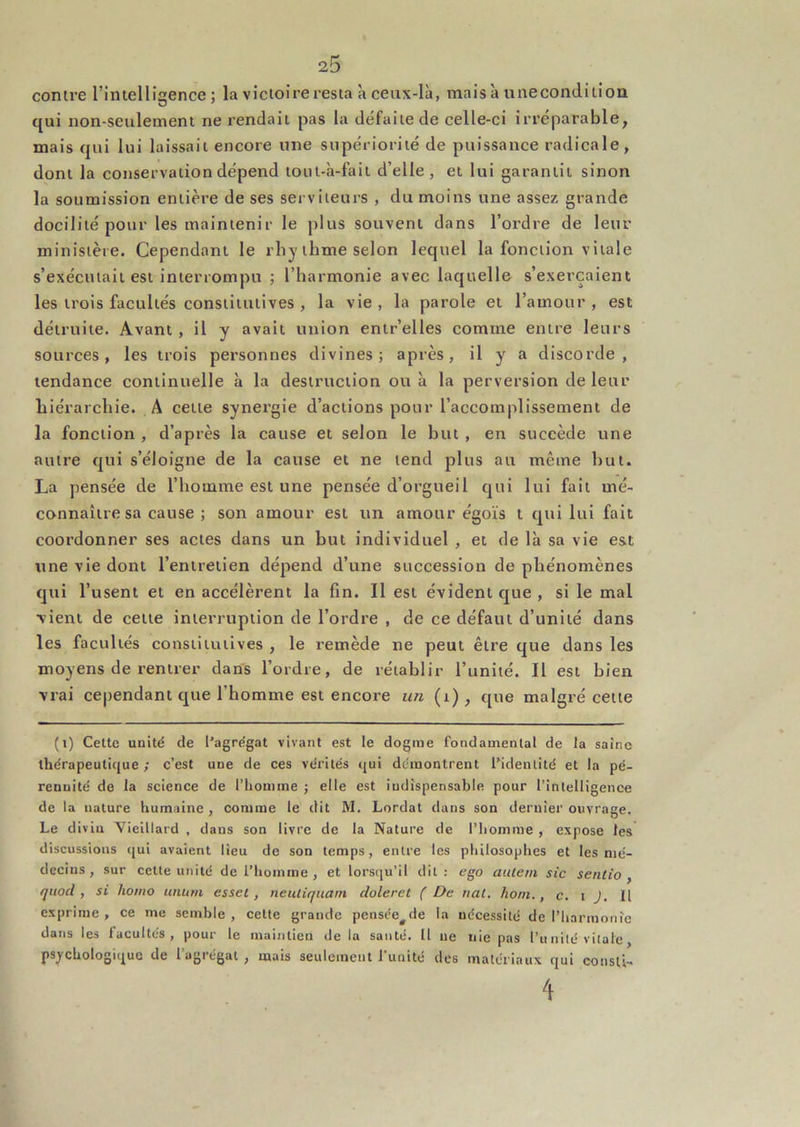 contre rintelligence ; la victoire resta à ceux-là, mais à unecondition qui non-seulement ne rendait pas la défaite de celle-ci irréparable, mais qui lui laissait encore une supériorité de puissance radicale, dont la conservation dépend toiit-à-fait d’elle, et lui garantit sinon la soumission entière de ses serviteurs , du moins une assez grande docilité pour les maintenir le plus souvent dans l’ordre de leur ministère. Cependant le rhy thme selon lequel la fonction vitale s’exécutait est interrompu ; l’harmonie avec laquelle s’exercaient les trois facultés constitutives , la vie , la parole et l’amour , est détruite. Avant , il y avait union entr’elles comme entre leurs sources, les trois personnes divines; après, il y a discorde, tendance continuelle à la destruction ou à la perversion de leur hiérarchie. A celte synergie d’actions pour l’accomplissement de la fonction , d’après la cause et selon le but , en succède une autre qui s’éloigne de la cause et ne tend plus au même but. La pensée de l’homme est une pensée d’orgueil qui lui fait mé- connaître sa cause ; son amour est un amour égoïs t qui lui fait coordonner ses actes dans un but individuel , et de là sa vie est une vie dont l’entretien dépend d’une succession de phénomènes qui l’usent et en accélèrent la fin. Il est évident que , si le mal vient de cette interruption de l’ordre , de ce défaut d’unité dans les facultés constitutives , le remède ne peut être que dans les moyens de rentrer dans l’ordre, de rétablir l’unité. Il est bien vrai cependant que l’homme est encore un (i), que malgré cette (i) Cette unité de l’agrégat vivant est le dogme fondamental de la saine thérapeutique; c’est une de ces vérités qui démontrent l’identité et la pé- rennité de la science de l’homme ; elle est indispensable pour l’intelligence de la nature humaine, comme le dit M. Lordat dans son dernier ouvrage. Le divin Vieillard , dans son livre de la Nature de l’homme , expose les discussions cjui avaient lieu do son temps, entre les philosophes et les mé- decins, sur cette unité de l’homme , et lorsc[u’il dit: ego aulem sic sentio , qiiod , si liomo iinuni esset, neuliqiiam doleret ( De nal. honi., c. i J. Il exprime, ce me semble, cette grande pensée^de la nécessité de l’harmonie dans les facultés, pour le maintien de la santé. Il ne nie pas l’unité vitale, psychologique de l’agrégat , uaais seulement l’unité des matériaux qui consli- 4
