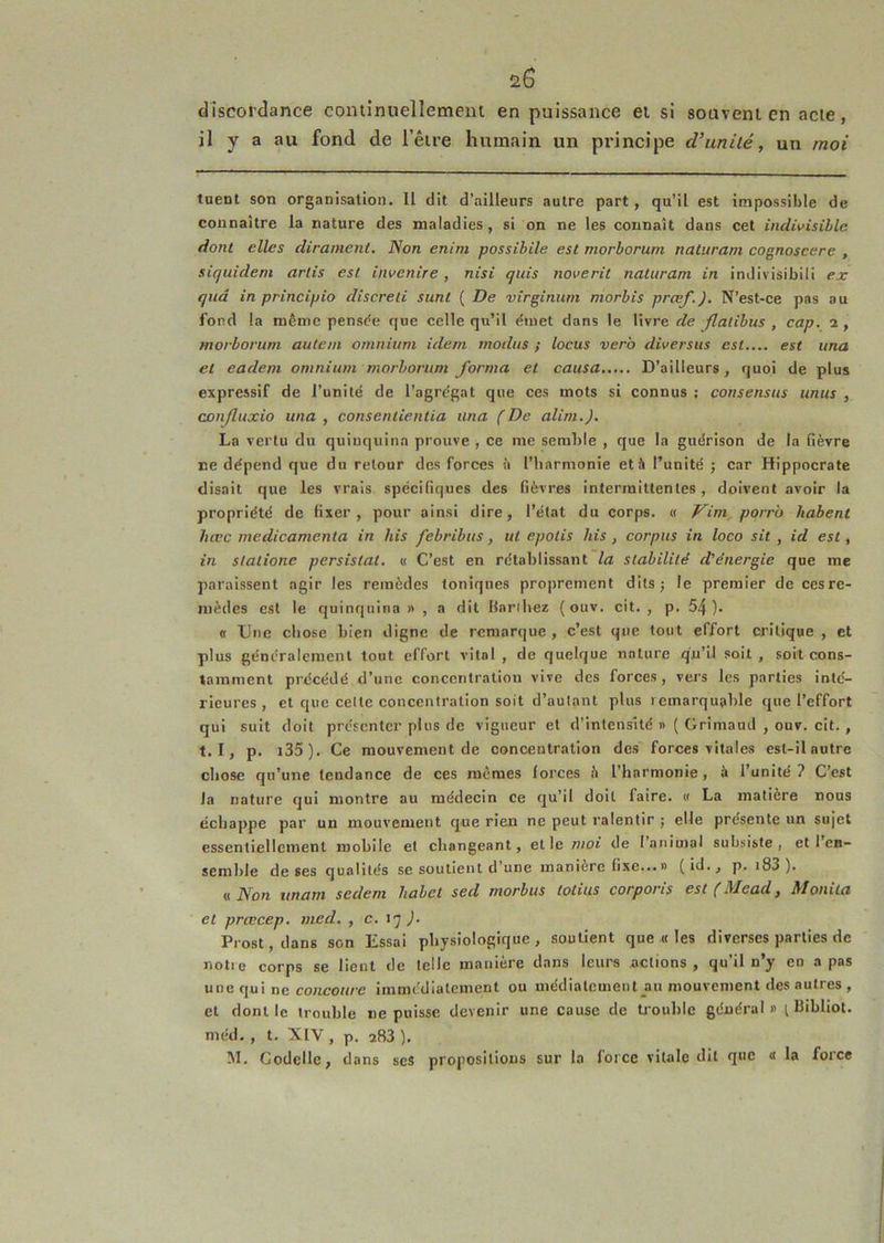 20 discordance continuellement en puissance et si souvent en acte, il y a au fond de l’être humain un principe d’unilé, un moi tuent son organisation. Il dit d'ailleurs autre part, qu’il est impossible de connaître la nature des maladies, si on ne les connaît dans cet indivisible dont elles dirament. Non enim possibile est morborum naturam cognoscere , sicjuidem artis est invenire, nisi quis noverit naturam in inJivisibili ex quâ in principio discreti sunt ( De virginum morbis prœf.). N’est-ce pas au fond la même pensée que celle qu’il émet dans le livre de Jlatibus , cap. i, morborum autan omnium idem modus ; locus verb diversus est.... est una et eadem omnium morborum forma et causa D’ailleurs, quoi de plus expressif de l’unité de l’agrégat que ces mots si connus : consensus unus , canjluxio una, consentientia una (De alim.J. La vertu du quinquina prouve , ce me semble , que la guérison de la fièvre ne dépend que du retour des forces à l’harmonie et à l’unité ; car Hippocrate disait que les vrais spécifiques des fièvres intermittentes , doivent avoir la propriété de fixer, pour ainsi dire, l’état du corps. « Vim,porrb habent hœc médicamenta in his febribus, ut epolis his , corpus in loco sit , id est, in slatione persistât. « C’est en rétablissant la stabilité d'énergie que me paraissent agir les remèdes toniques pro|)rement dilsj le premier de cesre- mèdes est le quinquina n , a dit Bardiez (ouv. cit. , p. 54). « Une chose bien digne de remarque, c’est que tout effort critique, et plus généralement tout effort vital, de quelque nature qu’il soit, soit cons- tamment précédé d’une concentration vive des forces , vers les parties inté- rieures , et que celte concentration soit d’autant plus i cmarqualile que l’effort qui suit doit présenter plus de vigueur et d’intensité » ( GrimanJ , ouv. cit. , t. I, p. i35). Ce mouvement de concentration des forces vitales est-il autre chose qu’une tendance de ces mêmes forces h l’harmonie, à l’unité? C’est la nature qui montre au médecin ce qu’il doit faire. » La matière nous échappe par un mouvement que rien ne peut ralentir ; elle présente un sujet essentiellement mobile et changeant, et le moi de I animal subsiste, et 1 en- semble de ses qualités se soutient d’une maniéré fixe... » (id., p. i83 ). üNon imam sedem habet sed morbus totius corporis est (Mead, Moniia et prœcep. med. , c. ). Prost, dans son Essai physiologique , soutient que « les diverses parties de notre corps se lient de telle manière dans leurs actions , qu’il n’y en a pas une qui ne co;ico«/e immédiatement ou médiatement au mouvement des autres , et dont le trouble ne puisse devenir une cause de tioublc général» i Bibliot. méd. , t. XIV , p. 283 ). M. Codellc, dans ses propositions sur la force vitale dit que « la force