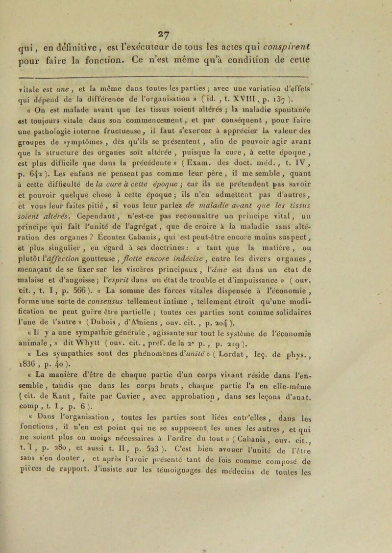 qui, en definilive , est rexécuteur de tous les actes qui conspire7it pour faire la fonction. Ce ii’esi même qu’à condition de cette vitale est une, et la même dans toutes les parties ; avec une variation d’effets qui dépend de la différence de l’organisation » ( id. , t. XVHI , p. 187 ). (( Ou est malade avant que les tissus soient altérés ; la maladie spontanée est toujours vitale dans son commencement, et par conséquent , pour faire une pathologie interne fructueuse, il faut s’exercer à apprécier lu valeur des groupes de symptômes , dès qu’ils se présentent , aün de pouvoir agir avant que la structure des organes soit altérée, puis(jue la cure, à cette époque, est plus difficile que dans la précédente» ( Esam. des doct. méd. , t. IV, p, 64^). Les enfans ne pensent pas comme leur père, il me semble, quant à cette difficulté A& la cure à celle époque-, car ils ne prétendent pas savoir et pouvoir quelque chose à cette époque j ils n’en admettent pas d’autres, et vous leur faites pitié, si vous leur parlez de maladie avanl que les tissus soient altérés. Cependant, n’est-ce pas reconnaître un principe vital, un principe qui fait l’unité de l’agrégat , que de croire à la maladie sans alté- ration des organes? Ecoulez Cabanis, qui est peut-être encore moins suspect, et plus singulier , eu égard h ses doctrines : « tant que la matière , ou plutôt r^^ec/to/i goutteuse, encore indécise, entre les divers organes, menaçant de se fixer sur les viscères principaux, \'dme est dans un état de malaise et d’angoisse -, Vesprit dans un état de trouble et d’impuissance » ( ouv, cit., t. I, p. 566). « La somme des forces vitales dispensée à l’économie, forme une sorte de consensus tellement intime , tellement étroit qn’une modi- fication ne peut guère être partielle j toutes ces parties sont comme solidaires l’une de l’autre» (Dubois, d’Afiiiens , ouv. cil. , p. xo4 ). « Il y a une sympathie générale , agissante sur tout le système de l’économie animale,» ditWhytt ( ouv. cit., préf. de la a» p. , p. 219). a Les sympathies sont des phénomènes d’untte »( Lordat, leç. de phys., i836 , p. 4o )• « La manière d’être de chaque partie d’un corps vivant réside dans l’en- semble , tandis que dans les corps bruts , chaque partie l’a en elle-même (cit. de Kant, faite par Cuvier, avec approbation, dans ses leçons d’anat. comp , t. I , p. 6 ). <1 Dans l’orgauisation , toutes les parties sont liées entr’cUes, dans les fonctions , il n’en est point qui ne se supposent les unes les autres , et qui ne soient plus ou moi^s nécessaires ii l’ordre du tout »( Cabanis , ouv. cit. t. I , p. 280, et aussi t. 11, p. 523 ). C’est bien avouer l’uulté de l'être sans s’en douter , et après l’avoir présenté tant de fois comme composé de pièces de rapport. J’insiste sur les témoignages des médecins de toutes les