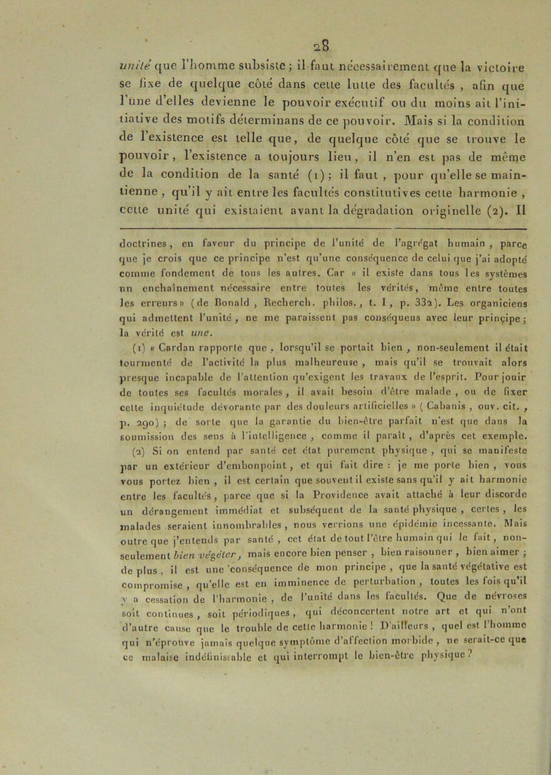 unilé que l’homme subsiste ; il faut nécessairement que la victoire se fixe de quelque côté dans cette lutte des facultés , afin que 1 une d’elles devienne le pouvoir exécutif ou du moins ait l’ini- tiative des motifs détermiuans de ce pouvoir. Mais si la condition de 1 existence est telle que, de quelque côté que se trouve le pouvoir, l’existence a toujours lieu, il n’en est pas de même de la condition de la santé (i); il faut , pour qu’elle se main- tienne , qu’il y ait entre les facultés constitutives cette harmonie , cette unité qui existaient avant la dégradation originelle (2). Il doctrines, en faveur du principe de l’unité de l’agrégat humain, parce que je crois que ce principe n’est qu’une conséquence de celui que j’ai adopté comme fondement de tous les autres. Car 0 il existe dans tous les systèmes un enchaînement nécessaire entre toutes les vérités, même entre toutes les erreurs» (de Bonald , Recherch. philos., t. I , p. SSa). Les organiciens qui admettent l’unité, ne me paraissent pas conséqueus avec leur principe j la vérité est une. (1) «Cardan rapporte que, lorsqu’il se portait bien, non-seulement il était tourmenté de l’activité la plus malheureuse , mais qu’il se trouvait alors presque incapable de l’attention qu’exigent les travaux de l’esprit. Pour jouir de toutes scs facultés morales , il avait besoin d’ètre malade , ou de fixer cette inquiétude dévorante par des douleurs artificielles » ( Cabanis , ouv. cit. , p. 290) ; de sorte que la garantie du bien-être parfait n'est que dans la soumission des sens à l'intelligence , comme il paraît , d’après cet exemple. (2) Si on entend par santé cet état purement physique , r[ui se manifeste par un extérieur d’embonpoint, et qui fait dire : je me porte bien , vous vous portez bien , il est certain que souvent il existe sans qu’il y ait harmonie entre les facultés, parce que si la Providence avait attaché !t leur discorde un dérangement immédiat et subséquent de la santé physique , certes , les malades seraient innombrables, nous verrions une épidémie incessante. Mais outre que j’entends par santé, cet état de tout l’être humain qui le fait, non- seulement iiew ve'gé/er, mais encore bien penser , bien raisouner , bien aimer j déplus, il est une‘conséquence de mon principe, que la santé végétative est compromise, qu’elle est en imminence de perturbation, toutes les fois qu’il y a cessation de l’harmonie , de l’unité dans les facultés. Que de névroses soit continues , soit périodiques, qui déconcertent notre art et qui n’ont d’autre cause que le trouble de cette harmonie ! D'ailleurs , quel est rbomrac qui n’éprouve jamais quelque symptôme d’affection morbide , ne serait-ce que ce malaise indéfiuisïoble et qui interrompt le bien-être physique?