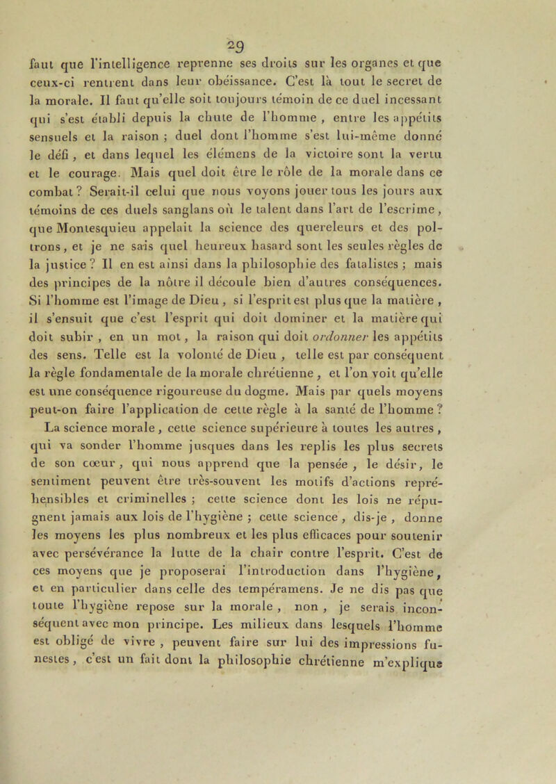 faul que l’iiuelligence l'eprenne ses droits sur les organes et que ceux-ci reniienl dans leur obéissance. C’est là tout le secret de la morale. Il faut qu’elle soit toujours témoin de ce duel incessant qui s’est établi depuis la chute de l’bomnte , entre les appétits sensuels et la raison ; duel dont l’homme s’est lui-même donné le défi, et dans lequel les élémens de la victoire sont la vertu et le courage. Mais quel doit être le rôle de la morale dans ce combat ? Serait-il celui que nous voyons jouer tous les jours aux témoins de ces duels sanglans où le talent dans l’art de l’escrime, que Montesquieu appelait la science des quereleurs et des pol- trons, et je ne sais quel heureux hasard sont les seules règles de la justice? Il en est ainsi dans la philosophie des fatalistes ; mais des principes de la nôtre il découle bien d’autres conséquences. Si l’homme est l’image de Dieu , si l’esprit est plus que la matière , il s’ensuit que c’est l’esprit qui doit dominer et la matière qui doit subir , en un mol, la raison qui doit ordonner les appétits des sens. Telle est la volonté de Dieu , telle est par conséquent la règle fondamentale de la morale chrétienne , et l’on voit qu’elle est une conséquence rigoureuse du dogme. Mais par quels moyens peut-on faiie l’application de cette règle à la santé de l’homme ? La science morale, cette science supérieure à toutes les autres , qui va sonder l’homme jusques dans les replis les plus secrets de son cœur, qui nous apprend que la pensée, le désir, le sentiment peuvent être très-souvent les motifs d’actions repré- hCinsibles et criminelles ; cette science dont les lois ne répu- gnent jamais aux lois de l’hygiène ; cette science , dis-je , donne les moyens les plus nombreux et les plus efficaces pour soutenir avec persévérance la lutte de la chair contre l’esprit. C’est de ces moyens que je proposerai l’introduction dans l’hygiène, et en particulier dans celle des tempéramens. Je ne dis pas que toute l’hygiène repose sur la morale , non , je serais incon- séquent avec mon principe. Les milieux dans lesquels l’homme est obligé de vivre , peuvent faire sur lui des impressions fu- nestes, c est un fait dont la philosophie chrétienne m’explique