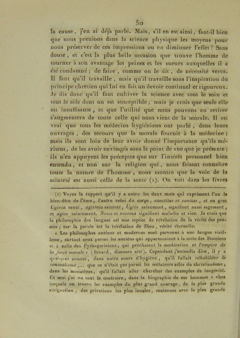la cause, j’en ai déjà parlé. Mais, s’il en est ainsi, faïu-il bien que nous prenions dans la science physique les moyens pour nous préserver de ces impressions ou en diminuer l’efTei ? Sans douie , et c’est la plus belle occasion que trouve l’homme de tourner h son avantage les peines et les sueurs auxquelles il a été condamné; de faire , comme on le dit , de nécessité vertu. Il faut qu’il travaille , mais qu’il travaille sous l’ihspiratiori du principe chrétien qui lui en fait un devoir continuel et rigoureux. Je dis donc qu’il faut cultiver la science avec tout le soin et tout le zèle dont on est susceptible; mais je crois que seule elle est insuflisante , et que l’iitilité que nous pouvons en retirer s’augmentera de toute celle qui nous vient de la morale. Il est vrai que tous les médecins hygiénistes ont parlé , dans leurs ouvrages , des secours que la morale fournit à la médecine ; mais ils sont loin de leur avoir donné l’importance qu’ils mé- ritent, de les avoir envisagés sous le point de vue que je présente ; ils n’en appuyent les préceptes que sur l’intérêt personnel bien entendu, et non sur la religion qui, nous faisant connaître toute la nature de l’homme , nous montre que la voie de la sainteté est aussi celle de la santé (i). On Voit dans les livres (i) Voyez lé rapport qu’il y a entre les deux mots qui expriment l’un le bien-être de l’Srae, l’autre celui du corps, sanclitas et saniias , et en grec Ugieia santé, «giStern sainteté, Ugiôs sainement, signilient aussi sagement , et agios saintement. Nosos el noseina signifient maladie et vice. Je crois que la philosophie des langues est une espèce de révélation de la vérité des pen- sées J car la parole est la révélation de Dieu , vérité éternelle. « Les philosophes anciens et modernes sont parvenus à une longue vieil- lesse , surtout ceux parmi les anciens qni appartenaient à la secte des Stoïciens et à celle des Pytliagoi icieus , qui prêchaient la modération et l’empire de la force morale n ( lîérard , discours cité). Cependant j’entendis dire, il y a quelques années, dans notre cours d’hygiène, qu’il fallait réhabiliter le sensualisme que ce n’était pas parmi les sectateurs zélés du christianisme, dans les monatôres, qu’il fallait aller chercher des exemples de longévité. Et moi j’ai vu tout le contraire, dans la biographie de ces hommes « chez lesquels ou trouve les exemples du plus grand courage , de la plus grande résignation , des privations les plus inoeics, soutenues avec la plus grande