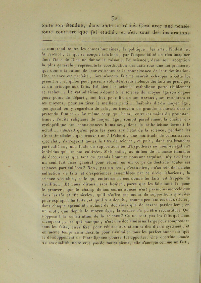 lolue son ëiendue, dans tome sa ve'rilé. C’est avec une pensee tome contraire que j’ai étudié , et c’est sous des inspirations et comprend toutes les choses humaines , la politique , les arts, l’industrie, la science , ce qui se conçoit très-bien , par l’impossibilité de rien imaginer dont l’idée de Dieu ne donne la raison... La science , dans sou acception la plus générale, représente la coordination des faits sous une loi première, qui donne la raison de leur existence et la connaissance de leur destination. Une science est parfaite, lorsqu’aucun fait ne saurait échapper à cette loi première , et qu’on peut passer à volonté et sans violence des faits au principe, et du principe aux faits. lié bien ! la science catholique porte visiblement ce cachet.... Le catholicisme a donné è la science du moyen âge son dogme pour point de départ , son but pour fin de ses travaux , ses ressources et ses moyens, pour en tirer le meilleur parti Leibnitz dit du moyen âge, i|ue quand ou y regardera de près , on trouvera de grandes richesses dans ce prétendu fumier.... Le môme coup qui brisa, entre les mains du protestan- tisme , l’unité religieuse du rao3'en âge , rompit pareillement la chaîne eu- C3clopédique des connaissances humaines , dout le catholicisme formait le nœud.... (aussiJ qu’on jette les yeux sur l’état de la science, pendant les J 5'et 16'siècles, que trouve-t-on? D’abord, une multitude de connaissances spéciales , s’arrogeant toutes le litre de science , et puis , dans ces branches particulières , une foule de suppositions ou d’hypothèses en nombre égal aux individus qui les ont cultivées. Mais enfin , au milieu de la masse immense de découvertes que tant de grands hommes nous ont acquises, n’y a-t-il pas un seul fait assez général pour réunir eu un corps de doctrine toutes ces sciences particulières? Non, pas un seul, c’est-à-dire, qu’au sein de la riehe collection de faits et d’expériences rassemblées par ce siècle laborieux , la science véritable , celle qui embrasse et coordonne les faits est frappée de stérilité.... Et nous dirons , sans hésiter , parce que les faits sont là pour le prouver , que le champ de nos connaissances n’est pas moins morcelé que dans les i5 et 16' siècles , qu’il n’offre pas moins de suppositions gratuites pour expliquer les faits , et qu’il y a depuis , comme pendant ces deux siècles , dans chaque spécialité, autant de doctrines que de savans particuliers; en un mol, que depuis le moyen âge , la science n’a pu être reconstituée. Qui s'oppose à la constitution de la science ? Ce ne sont pas les faits qui nous manquent,... ce qui manque, c’est une doctrine assez large pour comprendre tous les faits, assez fixe pour résister aux alleiiites des divers systèmes, et en môme temps assez tlexihle pour s’assimiler tous les perfeclionnemens que le développement de l’intelligence pourra lui apporter. Une doctrine douée de ces qualités ne se crée [ms de toutes pièces, elle s’aecepte comme un fait ,