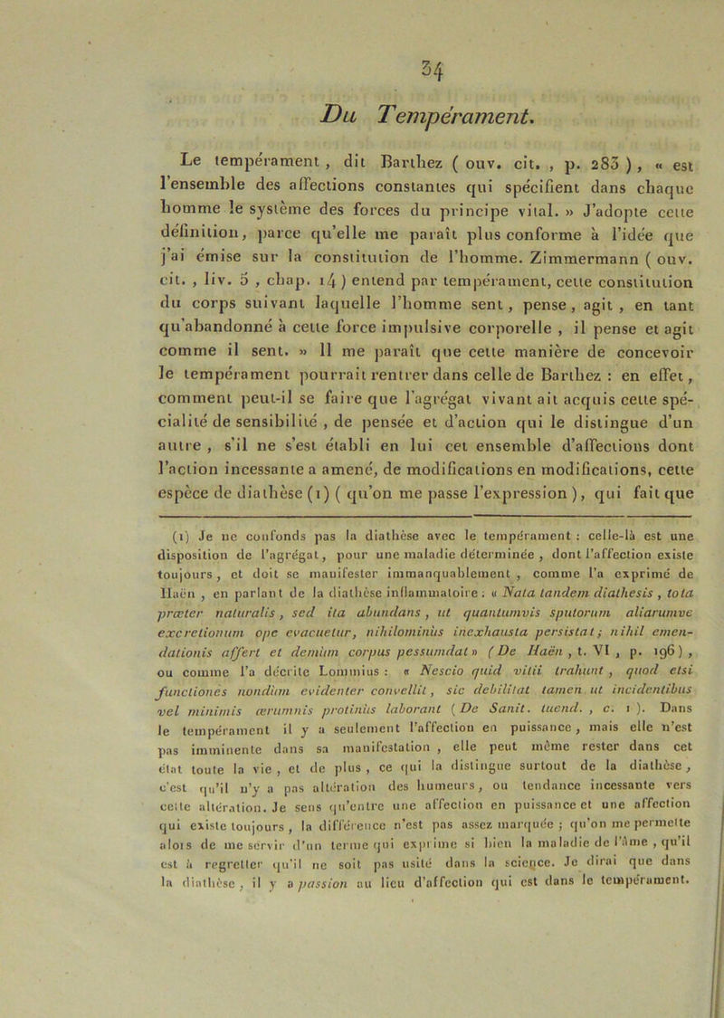 Du Tempérament. Le tempérament , dit Bariliez ( ouv. cît. , p. 283 ) , « est 1 ensemble des affections constantes qui spécifient dans chaque homme le système des forces du principe vital. » J’adopte cette définition, parce qu’elle me paraît plus conforme à l’idée que i ai emise sur la constitution de l’homme. Zimmermann ( ouv. cit. , liv. 0 , chap. i4 ) entend par tempérament, celte constitution du corps suivant laquelle l’homme sent, pense, agit, en tant qu’abandonné à cette force impulsive corporelle , il pense et agit comme il sent. » 11 me paraît que cette manière de concevoir le tempérament pourrait rentrer dans celle de Barthez : en effet, comment peut-il se faire que l’agrégat vivant ait acquis cette spé- cialité de sensibilité , de pensée et d’action qui le distingue d’un autre , s’il ne s’est établi en lui cet ensemble d’affections dont l’action incessante a amené, de modifications en modifications, cette espèce de diathèse (i) ( qu’on me passe l’expression ), qui fait que (i) Je ne confonds pas la diathèse avec le tempérament : celle-là est une disposition de l’agrégat, pour une maladie déterminée , dont l’affection existe toujours , et doit se manifester immanr|uablement , comme l’a exprime de Haën , en parlant de la diathèse inllainmatoire ; « Nota landeni dialliesis , tota prœter naluralis, sed ila abundans, ut quantumvis spulorum aliarumve excreliomtm ope evacuelur, nihilominus inexhausla persistât; tiihil emen- daiionis offert et demiiin corpus pessuindal» (De Haëii,t.\l, p. 196), ou comme l’a décrite Lommius : « Nescio quul vitii trahwit , quod etsi funcliones nondi/m evidenter convellil, sic débilitât tamen ut incidentibus vel uiinifiiis ccruntuis protuius lohorout De Sotiit, iuetid, , c. i ). Dans le tempérament il y a seulement l’affection en puissance , mais elle n’est pas imminente dans sa manilcslalion , elle peut même rester dans cet état toute la vie, et de plus, ce c|ui la distingue surtout de la diathèse, c’est (|u’il n’y a pas altération des humeurs, ou tendance incessante vers celle altération. Je sens ()n’entre une affection en puissance et une affection ijui existe toujours , la différence n’est pas assez marquée ; qu’on me permette alois de me servir d’un terme qui exprime si hien la maladie de l’Ame , qu’il est il regretter qu’il ne soit pas usité dans la science. Je dirai que dans la diathèse , il y a jiassion au lieu d’affection qui est dans le tempérament.
