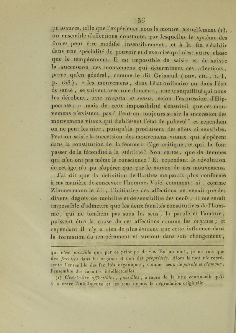 puissances, telle que l’expérience nous la montre actuellement (i), , un ensemble d affections constantes par lesquelles le système des forces peut être modifié insensiblement, et à la fin s’établir dans une spécialité de pouvoir et d’exercice qui n’est autre chose que le tempérament. Il est impossible de saisir et de suivre la .succession des mouvemens qui déterminent ces affections , parce quen général, comme le dit Grimaud ( onv. cit. , i. I, p. i58), « les mouvemens, dans l’état ordinaire ou dans l’état de santé , se suivent avec une douceur , une tranquillité qui nous les dérobent, sine slrepilu et sensu, selon l’expression d’Hip- pocrate ; » mais de cette impossibilité s’ensuit-il que ces mou- vemens n’existent pas ? Peut-on toujours saisir la succession des mouvemens vitaux qui établissent l’état de puberté ? et cependant on ne peut les nier , puisqu’ils produisent des effets si sensibles. Peut-on saisir la succession des mouvemens vitaux qui s’opèrent dans la constitution de la femme à l’âge critique, et qui la font passer de la fécondité à la stérilité? Non certes, que de femmes qui n’en ont pas même la conscience? Et cependant la révolution de cet âge n’a pu s’opérer que par le moyen de ces mouvemens. J’ai dit que la définition de Barthez me paraît plus conforme à ma manière de concevoir l’homme. Voici comment : si , comme Zimmermann le dit, l'initiative des affections ne venait que des divers degrés de mobilité et de sensibilité des nerfs , il me serait impossible d’admettre que les deux facultés constitutives de l’hom- me, qui ne tombent pas sous les sens, la parole et l’amour, puissent être la cause de ces affections comme les organes ; et cependant il n’y a rien de plus évident que cette influence dans la formation du tempérament et surtout dans son changement , qui n’est passible que par ce principe de vie. En un mot , je ne vois que des facilites d.ins les organes et non des propriétés. Alors le mot vie repré- sente l’ensemble des facultés organi(jues, comme ceux de parole cl amour, l’ensemble des facultés intellectuelles. (i) C’est-.’i-dire affecliblcs , passibles , il cause de la lutte continuelle qu’il y a entre riutelligeuce et les sens depuis la dégradation originelle.