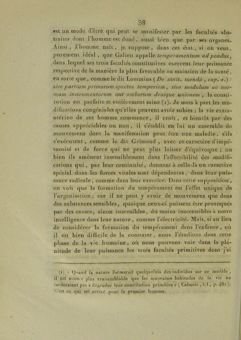 est un mode d eire qui peut se manifester par les facultés abs- tiaites dont 1 homme est doué, aussi bien que par ses organes. Ainsi, l’homme naît, je suppose, dans cet état, si on veut, purement idéal , que Galien appelle tempevamenlum ad pondus, dans lequel ses trois facultés consiiiuiives exercent leur puissance respective de la manière la plus favorable au maintien de la santé, en sorte que , comme le dit Lonunius ( De sanit. tuendâ , cap, / ,) : sive partium primarum spectes temperieni, she môdulum ac nor- mam instriimentoruni aut aniboriirn denique unionem , la consti- tution est parfaite et entièrement saine (i). Je mets à part les mo- difications congéniales qu’elles peuvent avoir subies ; la vie extra- utérine de cet homme commence, il croît, et bientôt par des causes appréciables ou non , il s’établit en lui un ensemble de mouvemens dont la manifestation peut être une maladie, s’ils s’exécutent, comme le dit Grimaud , avec ce caractère d’impé- tuosité et de force qui ne peut plus laisser d’équivoque ; ou bien ils amènent insensiblement dans l’afTectibiliié des modifi- cations qui, par leur continuité, donnent à celle-là un caractère spécial dont les forces vitales sont dépendantes, dans leur puis- sance radicale , comme dans leur exercice. Dans cette supposition , on voit que la formation du tempérament est l’elfet unique dfe l’organisation; car il ne peut y avoir de mouvemens que dans des substances sensibles, quoique ceux-ci puissent être provoqués par des causes, sinon insensibles, du moins inaccessibles à notre intelligence dans leur nature , comme l’électricité. Mais, si au lieu de considérer la formation du tempérament dans l’enfance, où il est bien difficile de la constater , nous l’étudions dans celte phase de la vie humaine, où nous pouvons voir dans la plé- nitude de leur puissance les trois facultés primitives dont j’ai (0 « Quand la nature formerait quelquefois des individus sur ce modèle , il est encore plus vraisemblable que les mauvaises habitudes de lu vie ne tarderaient pus W dégrader leur conslitutiou primitive » ( Cabanis , 1.1 , p. 48i )• C’est ce qui est arrivé pour le premier homme.