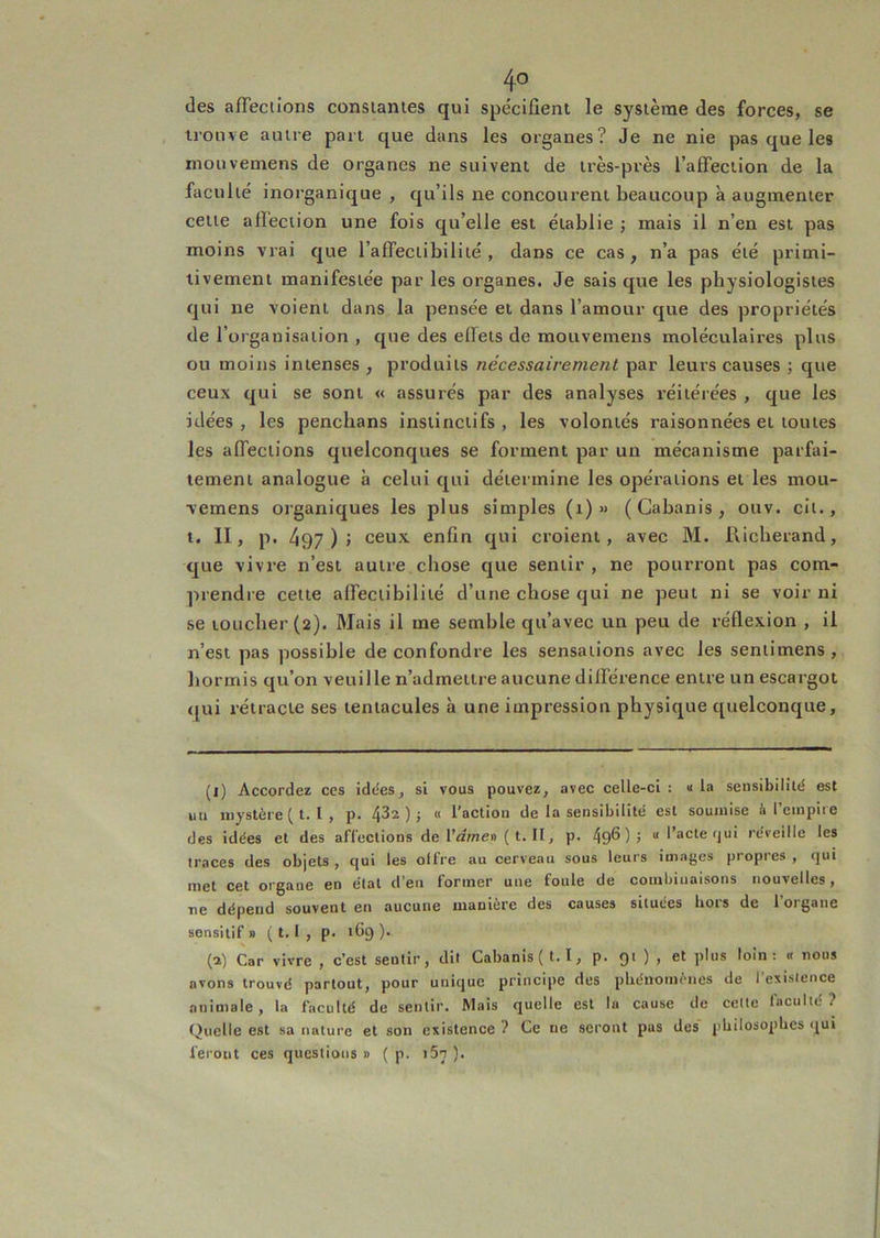4° (les afTeciions consianies qui spcîcifient le système des forces, se trouve autre part que dans les organes? Je ne nie pas que les mouvemens de organes ne suivent de très-près l’affection de la faculté inorganique , qu’ils ne concourent beaucoup à augmenter cette affection une fois qu’elle est établie; mais il n’en est pas moins vrai que l’affectibilité , dans ce cas, n’a pas été primi- tivement manifestée par les organes. Je sais que les physiologistes qui ne voient dans la pensée et dans l’amour que des propriétés de l’organisation , que des effets de mouvemens moléculaires plus ou moins intenses , produits nécessairement par leurs causes ; que ceux qui se sont « assurés par des analyses réitérées , que les idées, les penchans instinctifs, les volontés raisonnées et toutes les affections quelconques se forment par un mécanisme parfai- tement analogue à celui qui détermine les opérations et les mou- ■vemens organiques les plus simples (i) « (Cabanis, ouv. cil., t. II, p. 497)» ceux enfin qui croient, avec M. Ricberand, que vivre n’est autre chose que sentir , ne pourront pas com- prendre celte affeciibiliié d’une chose qui ne peut ni se voir ni se toucher (2). Mais il me semble qu’avec un peu de réflexion , il n’est pas possible de confondre les sensations avec les senlimens, hormis qu’on veuille n’admettre aucune différence entre un escargot <[ui rétracte ses tentacules à une impression physique quelconque. (1) Accordez ccs idees, si vous pouvez, avec celle-ci : « la sensibilité est uu mystère ( l. I , p. 432 ); « l’action de la sensibilité est soumise à l’einpire des idées et des afieclions de Vame» {t. H, p. 49®) > “ ^ acte fjui réveille les traces des objets , qui les offre au cerveau sous leurs images propres , qui met cet organe en étal d’en former une foule de combinaisons nouvelles, ne dépend souvent en aucune manière des causes situées hors de l’organe sensitif » ( t. I , p. 169 )• (2) Car vivre , c’est sentir, dit Cabanis (t.I, p. 91 ) , et plus loin: « nous avons trouvé partout, pour unique principe des phénomènes de l'esislence animale, la faculté de sentir. Mais quelle est la cause de celte faculté ? Quelle est sa nature et son existence ? Ce ne seront pas des philosophes qui feront ces questions» ( p. i5t ).