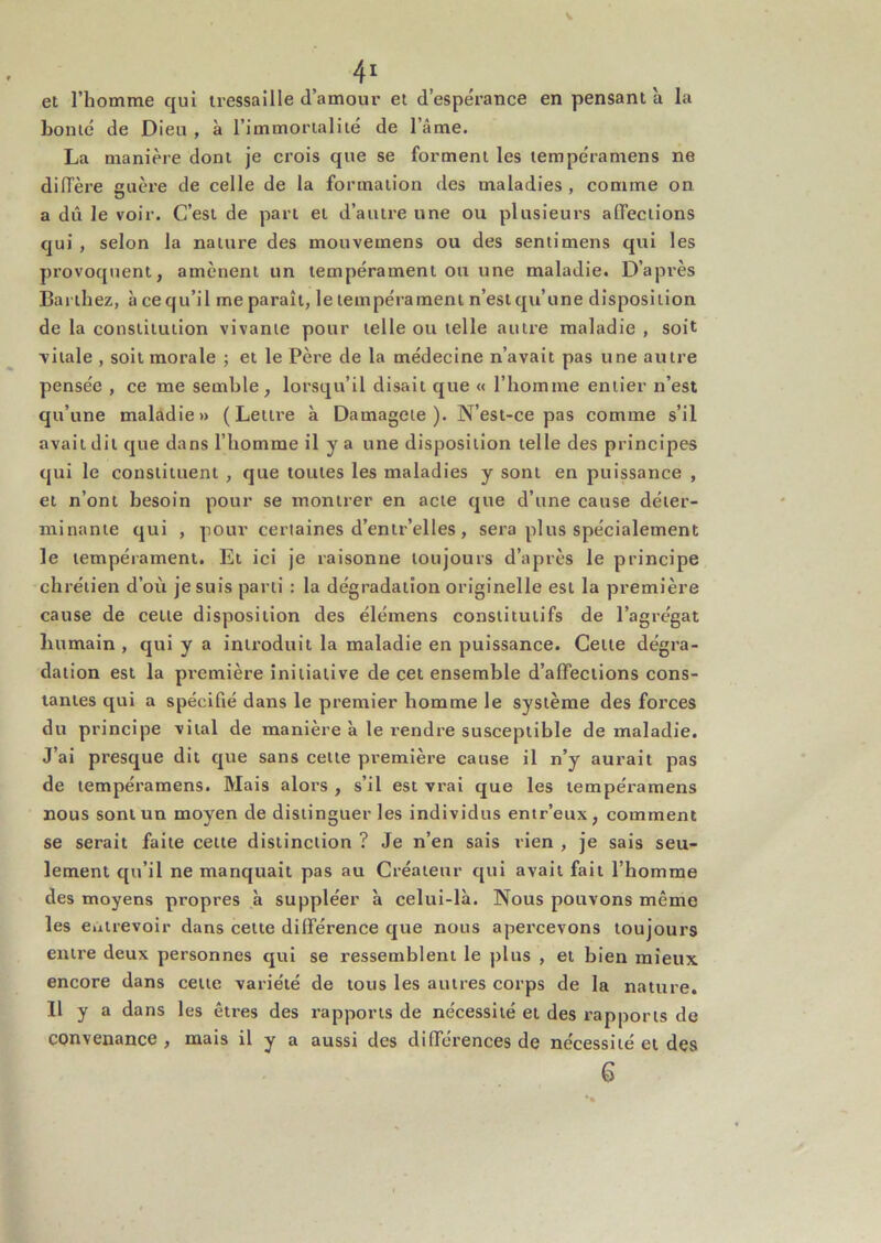 V ^ ^ et l’homme qui tressaille d’amour et d’espérance en pensant à la bonté de Dieu , à l’immortalité de l’âme. La manière dont je crois que se forment les tempéramens ne difTère ancre de celle de la formation des maladies , comme on a dû le voir. C’est de part et d’autre une ou plusieurs affections qui , selon la nature des mouvemens ou des seniimens qui les provoquent, amènent un tempérament ou une maladie. D’après Barthez, à ce qu’il me paraît, le tempérament n’est qu’une disposition de la constitution vivante pour telle ou telle autre maladie , soit ■vitale , soit morale ; et le Père de la médecine n’avait pas une autre pensée , ce me semble, lorsqu’il disait que « l’homme entier n’est qu’une maladie» (Lettre à Damagete ). N’est-ce pas comme s’il avait dit que dans l’homme il y a une disposition telle des principes qui le constituent , que toutes les maladies y sont en puissance , et n’ont besoin pour se montrer en acte que d’une cause déter- minante qui , pour certaines d’entr’elles, sera plus spécialement le tempérament. Et ici je raisonne toujours d’après le principe chrétien d’où je suis parti : la dégradation originelle est la première cause de cette disposition des élémens constitutifs de l’agrégat humain , qui y a introduit la maladie en puissance. Cette dégra- dation est la première initiative de cet ensemble d’affections cons- tantes qui a spécifié dans le premier homme le système des forces du principe vital de manière à le rendre susceptible de maladie. J’ai presque dit que sans cette première cause il n’y aurait pas de tempéramens. Mais alors , s’il est vrai que les tempéramens nous sont un moyen de distinguer les individus entr’eux, comment se serait faite cette distinction ? Je n’en sais rien , je sais seu- lement qu’il ne manquait pas au Créateur qui avait fait l’homme des moyens propres à suppléer à celui-là. Nous pouvons même les euirevoir dans cette différence que nous apercevons toujours entre deux personnes qui se ressemblent le jilus , et bien mieux encore dans cette variété de tous les autres corps de la nature. 11 y a dans les êtres des rapports de nécessité et des rapports de convenance, mais il y a aussi des différences de nécessité et des 6