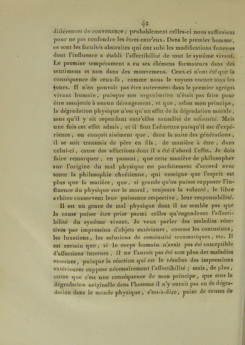 tllfl'erences de convenance ; probablement celles-ci nous suflirnieni pour ne pas confondre les êtres entr’eux. Dans le premier homme, ce sont les faculle's abstraites qui ont subi les modifications funestes dont l’influence a établi ralfectibiliié de tout le système vivant. Le premier tempérament a eu ses élémens formateurs dans des sentimens et non dans des mouvemens. Ceux-ci n’ont été que la conséquence de ceux-là , comme nous le voyons encore tous les ^ours. Il n’en pouvait pas être autrement dans le premier agrégat vivant humain , puisque son organisation n’était pas faite pour être assujettie à aucun dérangement, et que, selon mon principe, la dégradation physique n’est qu’un effet de la dégradation morale , sans qu’il y ait cependant entr’elles causalité de nécessité. Mais une fois cet effet admis, et il faut l’admettre puisqu’il est d’expé- rience , on conçoit aisément que, dans la suite des générations , il se soit transmis de père en fils , de manière à être , dans celui-ci, cause des affections dont il a été d’abord l’effet. Je dois faire remarquer, en passant, que cette manière de philosopher sur l’origine du mal physique est parfaitement d’accord avec toute la philosophie chrétienne, qui enseigne que l’esprit est plus que la matière, que, si grande qu’on puisse supposer l’in- fluence du physique sur le moral , toujours la volonté, le libre arbitre conservent leur puissance respective , leur responsabilité. Il est un genre de mal physique dont il ne semble pas que la cause puisse être prise parmi celles qu’engendrent l’affecti- bilité du système vivant. Je veux parler des maladies réac- tives par impression d’objets extérieurs, comme les contusions, les luxations , les solutions de continuité ii’aumatiques , etc. Il est certain que , si le corps humain n’avait pas été susceptible d’affections internes, il ne l’aurait pas été non plus des maladies externes, puisque la réaction qui est le résultat des impressions extérieures suppose nécessairement 1 affectibilite j mais, de plus , outre que c’est une conséquence de mon principe, que sans la dégradation originelle dans l’homme il n’y aurait pas eu de dégra- dation dans le monde physique, c’est-à-dire, point de causes de
